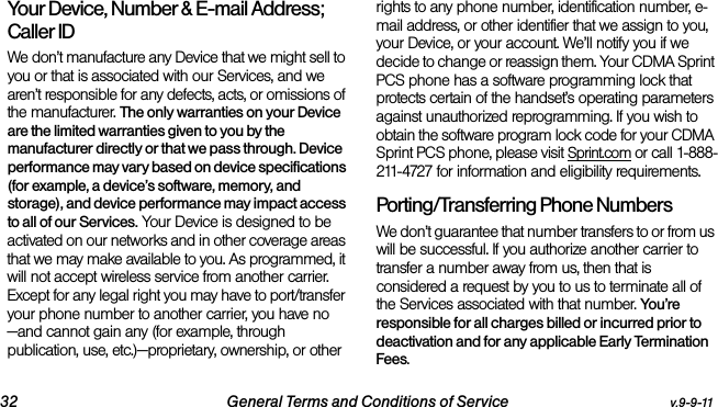 32 General Terms and Conditions of Service v.9-9-11Your Device, Number &amp; E-mail Address; Caller IDWe don’t manufacture any Device that we might sell to you or that is associated with our Services, and we aren’t responsible for any defects, acts, or omissions of the manufacturer. The only warranties on your Device are the limited warranties given to you by the manufacturer directly or that we pass through. Device performance may vary based on device specifications (for example, a device’s software, memory, and storage), and device performance may impact access to all of our Services. Your Device is designed to be activated on our networks and in other coverage areas that we may make available to you. As programmed, it will not accept wireless service from another carrier. Except for any legal right you may have to port/transfer your phone number to another carrier, you have no—and cannot gain any (for example, through publication, use, etc.)—proprietary, ownership, or other rights to any phone number, identification number, e-mail address, or other identifier that we assign to you, your Device, or your account. We’ll notify you if we decide to change or reassign them. Your CDMA Sprint PCS phone has a software programming lock that protects certain of the handset’s operating parameters against unauthorized reprogramming. If you wish to obtain the software program lock code for your CDMA Sprint PCS phone, please visit Sprint.com or call 1-888-211-4727 for information and eligibility requirements.Porting/Transferring Phone NumbersWe don’t guarantee that number transfers to or from us will be successful. If you authorize another carrier to transfer a number away from us, then that is considered a request by you to us to terminate all of the Services associated with that number. You ’re  responsible for all charges billed or incurred prior to deactivation and for any applicable Early Termination Fees.