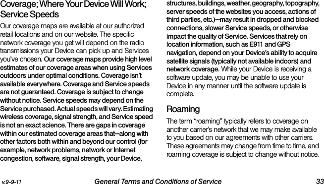 v.9-9-11 General Terms and Conditions of Service 33Coverage; Where Your Device Will Work; Service SpeedsOur coverage maps are available at our authorized retail locations and on our website. The specific network coverage you get will depend on the radio transmissions your Device can pick up and Services you’ve chosen. Our coverage maps provide high level estimates of our coverage areas when using Services outdoors under optimal conditions. Coverage isn’t available everywhere. Coverage and Service speeds are not guaranteed. Coverage is subject to change without notice. Service speeds may depend on the Service purchased. Actual speeds will vary. Estimating wireless coverage, signal strength, and Service speed is not an exact science. There are gaps in coverage within our estimated coverage areas that—along with other factors both within and beyond our control (for example, network problems, network or Internet congestion, software, signal strength, your Device, structures, buildings, weather, geography, topography, server speeds of the websites you access, actions of third parties, etc.)—may result in dropped and blocked connections, slower Service speeds, or otherwise impact the quality of Service. Services that rely on location information, such as E911 and GPS navigation, depend on your Device’s ability to acquire satellite signals (typically not available indoors) and network coverage. While your Device is receiving a software update, you may be unable to use your Device in any manner until the software update is complete.RoamingThe term “roaming” typically refers to coverage on another carrier’s network that we may make available to you based on our agreements with other carriers. These agreements may change from time to time, and roaming coverage is subject to change without notice. 