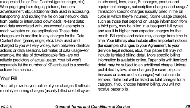 v.9-9-11 General Terms and Conditions of Service 39a requested file or Data Content (game, ringer, etc.); Web page graphics (logos, pictures, banners, advertisement, etc.); additional data used in accessing, transporting, and routing the file on our network; data from partial or interrupted downloads; re-sent data; and data associated with unsuccessful attempts to reach websites or use applications. These data charges are in addition to any charges for the Data Content itself (game, ringer, etc.). Data used and charged to you will vary widely, even between identical actions or data sessions. Estimates of data usage—for example, the size of downloadable files—are not reliable predictors of actual usage. Your bill won’t separately list the number of KB attributed to a specific action/data session.Your BillYour bill provides you notice of your charges. It reflects monthly recurring charges (usually billed one bill cycle in advance), fees, taxes, Surcharges, product and equipment charges, subscription charges, and usage/transaction specific charges (usually billed in the bill cycle in which they’re incurred). Some usage charges, such as those that depend on usage information from a third party, may be billed in subsequent bill cycles and result in higher than expected charges for that month. Bill cycles and dates may change from time to time. Your bill may also include other important notices (for example, changes to your Agreement, to your Service, legal notices, etc.). Your paper bill may not include itemized billing detail. More specific billing information is available online. Paper bills with itemized detail may be subject to an additional charge. Unless prohibited by law, other charges (for example, data Services or taxes and surcharges) will not include itemized detail but will be listed as total charges for a category. If you choose Internet billing, you will not receive paper bills.