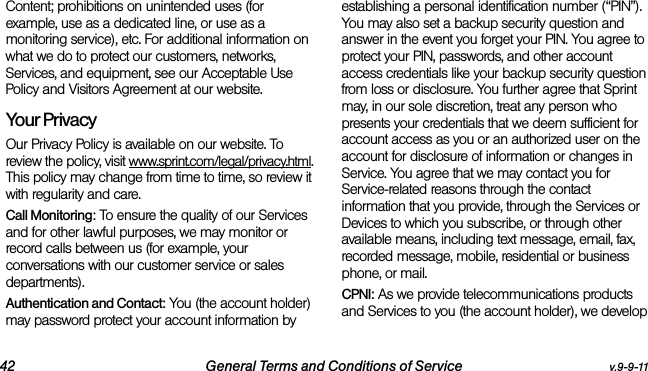 42 General Terms and Conditions of Service v.9-9-11Content; prohibitions on unintended uses (for example, use as a dedicated line, or use as a monitoring service), etc. For additional information on what we do to protect our customers, networks, Services, and equipment, see our Acceptable Use Policy and Visitors Agreement at our website.Your Privacy Our Privacy Policy is available on our website. To review the policy, visit www.sprint.com/legal/privacy.html. This policy may change from time to time, so review it with regularity and care. Call Monitoring: To ensure the quality of our Services and for other lawful purposes, we may monitor or record calls between us (for example, your conversations with our customer service or sales departments). Authentication and Contact: You (the account holder) may password protect your account information by establishing a personal identification number (“PIN”). You may also set a backup security question and answer in the event you forget your PIN. You agree to protect your PIN, passwords, and other account access credentials like your backup security question from loss or disclosure. You further agree that Sprint may, in our sole discretion, treat any person who presents your credentials that we deem sufficient for account access as you or an authorized user on the account for disclosure of information or changes in Service. You agree that we may contact you for Service-related reasons through the contact information that you provide, through the Services or Devices to which you subscribe, or through other available means, including text message, email, fax, recorded message, mobile, residential or business phone, or mail.CPNI: As we provide telecommunications products and Services to you (the account holder), we develop 