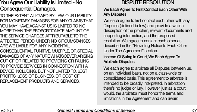 v.9-9-11 General Terms and Conditions of Service 47You Agree Our Liability Is Limited - No Consequential Damages.TO THE EXTENT ALLOWED BY LAW, OUR LIABILITY FOR MONETARY DAMAGES FOR ANY CLAIMS THAT YOU MAY HAVE AGAINST US IS LIMITED TO NO MORE THAN THE PROPORTIONATE AMOUNT OF THE SERVICE CHARGES ATTRIBUTABLE TO THE AFFECTED PERIOD. UNDER NO CIRCUMSTANCES ARE WE LIABLE FOR ANY INCIDENTAL, CONSEQUENTIAL, PUNITIVE, MULTIPLE, OR SPECIAL DAMAGES OF ANY NATURE WHATSOEVER ARISING OUT OF OR RELATED TO PROVIDING OR FAILING TO PROVIDE SERVICES IN CONNECTION WITH A DEVICE, INCLUDING, BUT NOT LIMITED TO, LOST PROFITS, LOSS OF BUSINESS, OR COST OF REPLACEMENT PRODUCTS AND SERVICES.DISPUTE RESOLUTION We Each Agree To First Contact Each Other With Any DisputesWe each agree to first contact each other with any Disputes (defined below) and provide a written description of the problem, relevant documents and supporting information, and the proposed resolution. We agree to contact each other as described in the “Providing Notice to Each Other Under The Agreement” section.Instead Of Suing In Court, We Each Agree To Arbitrate DisputesWe each agree to arbitrate all Disputes between us, on an individual basis, not on a class-wide or consolidated basis. This agreement to arbitrate is intended to be broadly interpreted. In arbitration, there’s no judge or jury. However, just as a court would, the arbitrator must honor the terms and limitations in the Agreement and can award 