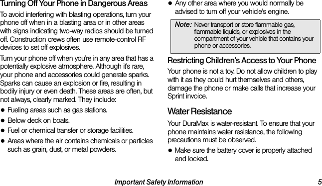 Important Safety Information 5Turning Off Your Phone in Dangerous AreasTo avoid interfering with blasting operations, turn your phone off when in a blasting area or in other areas with signs indicating two-way radios should be turned off. Construction crews often use remote-control RF devices to set off explosives.Turn your phone off when you’re in any area that has a potentially explosive atmosphere. Although it’s rare, your phone and accessories could generate sparks. Sparks can cause an explosion or fire, resulting in bodily injury or even death. These areas are often, but not always, clearly marked. They include:●Fueling areas such as gas stations.●Below deck on boats.●Fuel or chemical transfer or storage facilities.●Areas where the air contains chemicals or particles such as grain, dust, or metal powders.●Any other area where you would normally be advised to turn off your vehicle’s engine.Restricting Children’s Access to Your PhoneYour phone is not a toy. Do not allow children to play with it as they could hurt themselves and others, damage the phone or make calls that increase your Sprint invoice.Water ResistanceYour DuraMax is water-resistant. To ensure that your phone maintains water resistance, the following precautions must be observed.●Make sure the battery cover is properly attached and locked.Note: Never transport or store flammable gas, flammable liquids, or explosives in the compartment of your vehicle that contains your phone or accessories.