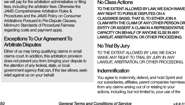 50 General Terms and Conditions of Service v.9-9-11we will pay for the arbitration administrative or filing fees, including the arbitrator fees. Otherwise the JAMS Comprehensive Arbitration Rules &amp; Procedures and the JAMS Policy on Consumer Arbitrations Pursuant to Pre-Dispute Clauses, Minimum Standards of Procedural Fairness regarding costs and payment apply.Exceptions To Our Agreement To Arbitrate DisputesEither of us may bring qualifying claims in small claims court. In addition, this arbitration provision does not prevent you from bringing your dispute to the attention of any federal, state, or local government agency that can, if the law allows, seek relief against us on your behalf.No Class Actions TO THE EXTENT ALLOWED BY LAW, WE EACH WAIVE ANY RIGHT TO PURSUE DISPUTES ON A CLASSWIDE BASIS; THAT IS, TO EITHER JOIN A CLAIM WITH THE CLAIM OF ANY OTHER PERSON OR ENTITY OR ASSERT A CLAIM IN A REPRESENTATIVE CAPACITY ON BEHALF OF ANYONE ELSE IN ANY LAWSUIT, ARBITRATION, OR OTHER PROCEEDING.No Trial By Jury TO THE EXTENT ALLOWED BY LAW, WE EACH WAIVE ANY RIGHT TO TRIAL BY JURY IN ANY LAWSUIT, ARBITRATION, OR OTHER PROCEEDING.Indemnification You agree to indemnify, defend, and hold Sprint and our subsidiaries, affiliates, parent companies harmless from any claims arising out of or relating to your actions, including, but not limited to, your use of the 