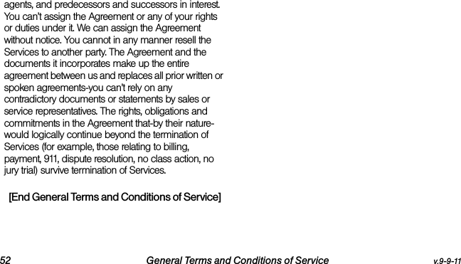 52 General Terms and Conditions of Service v.9-9-11agents, and predecessors and successors in interest. You can’t assign the Agreement or any of your rights or duties under it. We can assign the Agreement without notice. You cannot in any manner resell the Services to another party. The Agreement and the documents it incorporates make up the entire agreement between us and replaces all prior written or spoken agreements-you can’t rely on any contradictory documents or statements by sales or service representatives. The rights, obligations and commitments in the Agreement that-by their nature-would logically continue beyond the termination of Services (for example, those relating to billing, payment, 911, dispute resolution, no class action, no jury trial) survive termination of Services.[End General Terms and Conditions of Service]