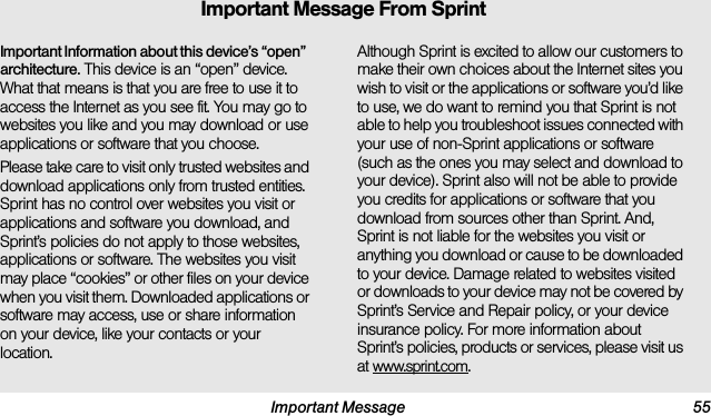 Important Message 55Important Information about this device’s “open” architecture. This device is an “open” device. What that means is that you are free to use it to access the Internet as you see fit. You may go to websites you like and you may download or use applications or software that you choose.Please take care to visit only trusted websites and download applications only from trusted entities. Sprint has no control over websites you visit or applications and software you download, and Sprint’s policies do not apply to those websites, applications or software. The websites you visit may place “cookies” or other files on your device when you visit them. Downloaded applications or software may access, use or share information on your device, like your contacts or your location. Although Sprint is excited to allow our customers to make their own choices about the Internet sites you wish to visit or the applications or software you’d like to use, we do want to remind you that Sprint is not able to help you troubleshoot issues connected with your use of non-Sprint applications or software (such as the ones you may select and download to your device). Sprint also will not be able to provide you credits for applications or software that you download from sources other than Sprint. And, Sprint is not liable for the websites you visit or anything you download or cause to be downloaded to your device. Damage related to websites visited or downloads to your device may not be covered by Sprint’s Service and Repair policy, or your device insurance policy. For more information about Sprint’s policies, products or services, please visit us at www.sprint.com.Important Message From Sprint