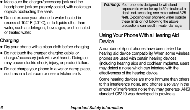 6 Important Safety Information●Make sure the charger/accessory jack and the headphone jack are properly sealed, with no foreign objects obstructing the seals.●Do not expose your phone to water heated in excess of 104° F (40° C), or to liquids other than water, such as detergent, beverages, or chlorinated or treated water.Charging●Dry your phone with a clean cloth before charging.●Do not touch the charger, charging cable, or charger/accessory jack with wet hands. Doing so may cause electric shock, injury, or product failure.●Do not charge your phone in a wet or damp place, such as in a bathroom or near a kitchen sink.Using Your Phone With a Hearing Aid DeviceA number of Sprint phones have been tested for hearing aid device compatibility. When some wireless phones are used with certain hearing devices (including hearing aids and cochlear implants), users may detect a noise which can interfere with the effectiveness of the hearing device.Some hearing devices are more immune than others to this interference noise, and phones also vary in the amount of interference noise they may generate. ANSI standard C63.19 was developed to provide a Warning: Your phone is designed to withstand exposure to water for up to 30 minutes at a depth not exceeding one meter (about 3.25 feet). Exposing your phone to water outside these limits or not following the above precautions can result in water damage.