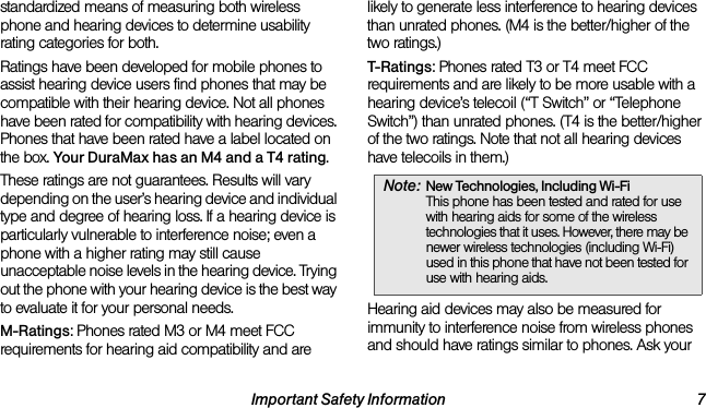 Important Safety Information 7standardized means of measuring both wireless phone and hearing devices to determine usability rating categories for both.Ratings have been developed for mobile phones to assist hearing device users find phones that may be compatible with their hearing device. Not all phones have been rated for compatibility with hearing devices. Phones that have been rated have a label located on the box. Your DuraMax has an M4 and a T4 rating.These ratings are not guarantees. Results will vary depending on the user’s hearing device and individual type and degree of hearing loss. If a hearing device is particularly vulnerable to interference noise; even a phone with a higher rating may still cause unacceptable noise levels in the hearing device. Trying out the phone with your hearing device is the best way to evaluate it for your personal needs.M-Ratings: Phones rated M3 or M4 meet FCC requirements for hearing aid compatibility and are likely to generate less interference to hearing devices than unrated phones. (M4 is the better/higher of the two ratings.)T-Ratings: Phones rated T3 or T4 meet FCC requirements and are likely to be more usable with a hearing device’s telecoil (“T Switch” or “Telephone Switch”) than unrated phones. (T4 is the better/higher of the two ratings. Note that not all hearing devices have telecoils in them.)Hearing aid devices may also be measured for immunity to interference noise from wireless phones and should have ratings similar to phones. Ask your Note: New Technologies, Including Wi-Fi This phone has been tested and rated for use with hearing aids for some of the wireless technologies that it uses. However, there may be newer wireless technologies (including Wi-Fi) used in this phone that have not been tested for use with hearing aids.