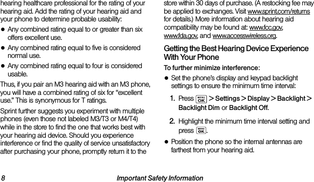 8 Important Safety Informationhearing healthcare professional for the rating of your hearing aid. Add the rating of your hearing aid and your phone to determine probable usability:●Any combined rating equal to or greater than six offers excellent use.●Any combined rating equal to five is considered normal use.●Any combined rating equal to four is considered usable.Thus, if you pair an M3 hearing aid with an M3 phone, you will have a combined rating of six for “excellent use.” This is synonymous for T ratings.Sprint further suggests you experiment with multiple phones (even those not labeled M3/T3 or M4/T4) while in the store to find the one that works best with your hearing aid device. Should you experience interference or find the quality of service unsatisfactory after purchasing your phone, promptly return it to the store within 30 days of purchase. (A restocking fee may be applied to exchanges. Visit www.sprint.com/returns for details.) More information about hearing aid compatibility may be found at: www.fcc.gov, www.fda.gov, and www.accesswireless.org.Getting the Best Hearing Device Experience With Your PhoneTo further minimize interference:●Set the phone’s display and keypad backlight settings to ensure the minimum time interval:1. Press   &gt; Settings &gt; Display &gt; Backlight &gt; Backlight Dim or Backlight Off.2. Highlight the minimum time interval setting and press .●Position the phone so the internal antennas are farthest from your hearing aid.