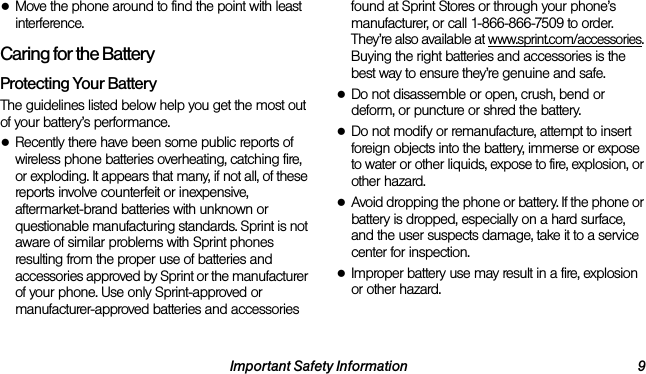 Important Safety Information 9●Move the phone around to find the point with least interference.Caring for the BatteryProtecting Your BatteryThe guidelines listed below help you get the most out of your battery’s performance.●Recently there have been some public reports of wireless phone batteries overheating, catching fire, or exploding. It appears that many, if not all, of these reports involve counterfeit or inexpensive, aftermarket-brand batteries with unknown or questionable manufacturing standards. Sprint is not aware of similar problems with Sprint phones resulting from the proper use of batteries and accessories approved by Sprint or the manufacturer of your phone. Use only Sprint-approved or manufacturer-approved batteries and accessories found at Sprint Stores or through your phone’s manufacturer, or call 1-866-866-7509 to order. They’re also available at www.sprint.com/accessories. Buying the right batteries and accessories is the best way to ensure they’re genuine and safe.●Do not disassemble or open, crush, bend or deform, or puncture or shred the battery.●Do not modify or remanufacture, attempt to insert foreign objects into the battery, immerse or expose to water or other liquids, expose to fire, explosion, or other hazard.●Avoid dropping the phone or battery. If the phone or battery is dropped, especially on a hard surface, and the user suspects damage, take it to a service center for inspection.●Improper battery use may result in a fire, explosion or other hazard.