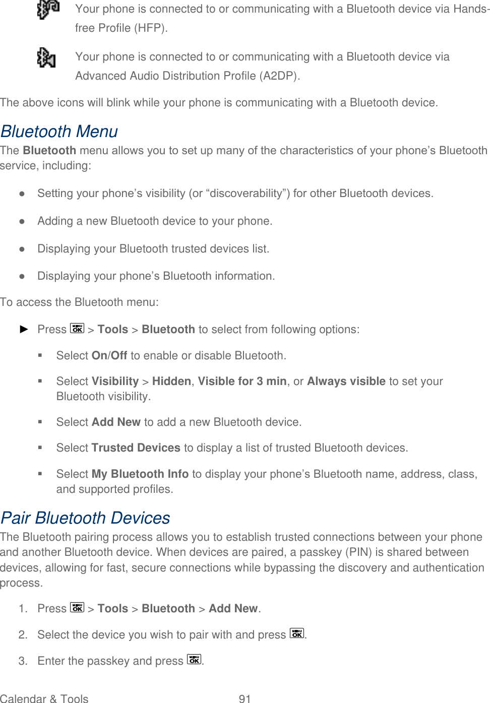  Calendar &amp; Tools  91    Your phone is connected to or communicating with a Bluetooth device via Hands-free Profile (HFP).  Your phone is connected to or communicating with a Bluetooth device via Advanced Audio Distribution Profile (A2DP). The above icons will blink while your phone is communicating with a Bluetooth device. Bluetooth Menu The Bluetooth menu allows you to set up many of the characteristics of your phone’s Bluetooth service, including: ● Setting your phone’s visibility (or ―discoverability‖) for other Bluetooth devices. ●  Adding a new Bluetooth device to your phone. ●  Displaying your Bluetooth trusted devices list. ● Displaying your phone’s Bluetooth information. To access the Bluetooth menu: ► Press   &gt; Tools &gt; Bluetooth to select from following options:   Select On/Off to enable or disable Bluetooth.   Select Visibility &gt; Hidden, Visible for 3 min, or Always visible to set your Bluetooth visibility.   Select Add New to add a new Bluetooth device.   Select Trusted Devices to display a list of trusted Bluetooth devices.   Select My Bluetooth Info to display your phone’s Bluetooth name, address, class, and supported profiles. Pair Bluetooth Devices The Bluetooth pairing process allows you to establish trusted connections between your phone and another Bluetooth device. When devices are paired, a passkey (PIN) is shared between devices, allowing for fast, secure connections while bypassing the discovery and authentication process. 1.  Press   &gt; Tools &gt; Bluetooth &gt; Add New. 2.  Select the device you wish to pair with and press  . 3.  Enter the passkey and press  . 