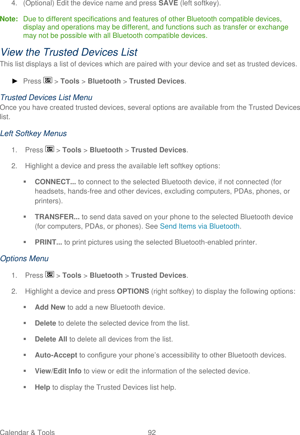  Calendar &amp; Tools  92   4.  (Optional) Edit the device name and press SAVE (left softkey). Note:  Due to different specifications and features of other Bluetooth compatible devices, display and operations may be different, and functions such as transfer or exchange may not be possible with all Bluetooth compatible devices. View the Trusted Devices List This list displays a list of devices which are paired with your device and set as trusted devices. ► Press   &gt; Tools &gt; Bluetooth &gt; Trusted Devices. Trusted Devices List Menu Once you have created trusted devices, several options are available from the Trusted Devices list. Left Softkey Menus 1.  Press   &gt; Tools &gt; Bluetooth &gt; Trusted Devices. 2.  Highlight a device and press the available left softkey options:  CONNECT... to connect to the selected Bluetooth device, if not connected (for headsets, hands-free and other devices, excluding computers, PDAs, phones, or printers).  TRANSFER... to send data saved on your phone to the selected Bluetooth device (for computers, PDAs, or phones). See Send Items via Bluetooth.  PRINT... to print pictures using the selected Bluetooth-enabled printer. Options Menu 1.  Press   &gt; Tools &gt; Bluetooth &gt; Trusted Devices. 2.  Highlight a device and press OPTIONS (right softkey) to display the following options:  Add New to add a new Bluetooth device.  Delete to delete the selected device from the list.  Delete All to delete all devices from the list.  Auto-Accept to configure your phone’s accessibility to other Bluetooth devices.  View/Edit Info to view or edit the information of the selected device.  Help to display the Trusted Devices list help. 