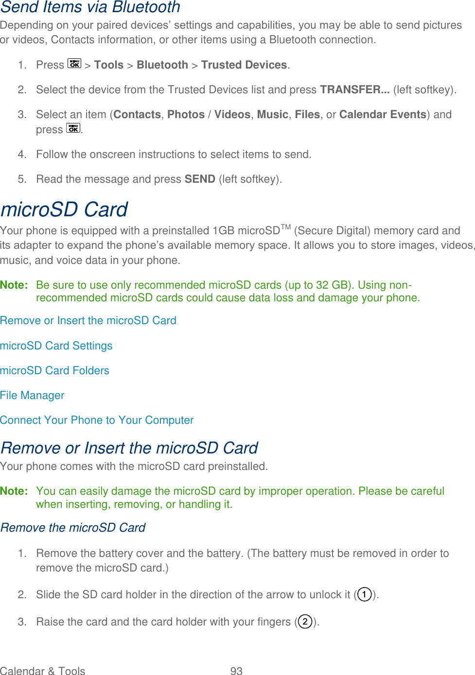  Calendar &amp; Tools  93   Send Items via Bluetooth Depending on your paired devices’ settings and capabilities, you may be able to send pictures or videos, Contacts information, or other items using a Bluetooth connection. 1.  Press   &gt; Tools &gt; Bluetooth &gt; Trusted Devices. 2.  Select the device from the Trusted Devices list and press TRANSFER... (left softkey). 3.  Select an item (Contacts, Photos / Videos, Music, Files, or Calendar Events) and press  . 4.  Follow the onscreen instructions to select items to send. 5.  Read the message and press SEND (left softkey). microSD Card Your phone is equipped with a preinstalled 1GB microSDTM (Secure Digital) memory card and its adapter to expand the phone’s available memory space. It allows you to store images, videos, music, and voice data in your phone. Note:  Be sure to use only recommended microSD cards (up to 32 GB). Using non-recommended microSD cards could cause data loss and damage your phone. Remove or Insert the microSD Card microSD Card Settings microSD Card Folders File Manager Connect Your Phone to Your Computer Remove or Insert the microSD Card Your phone comes with the microSD card preinstalled.  Note:  You can easily damage the microSD card by improper operation. Please be careful when inserting, removing, or handling it. Remove the microSD Card 1.  Remove the battery cover and the battery. (The battery must be removed in order to remove the microSD card.) 2.  Slide the SD card holder in the direction of the arrow to unlock it ( ). 3.  Raise the card and the card holder with your fingers ( ). 