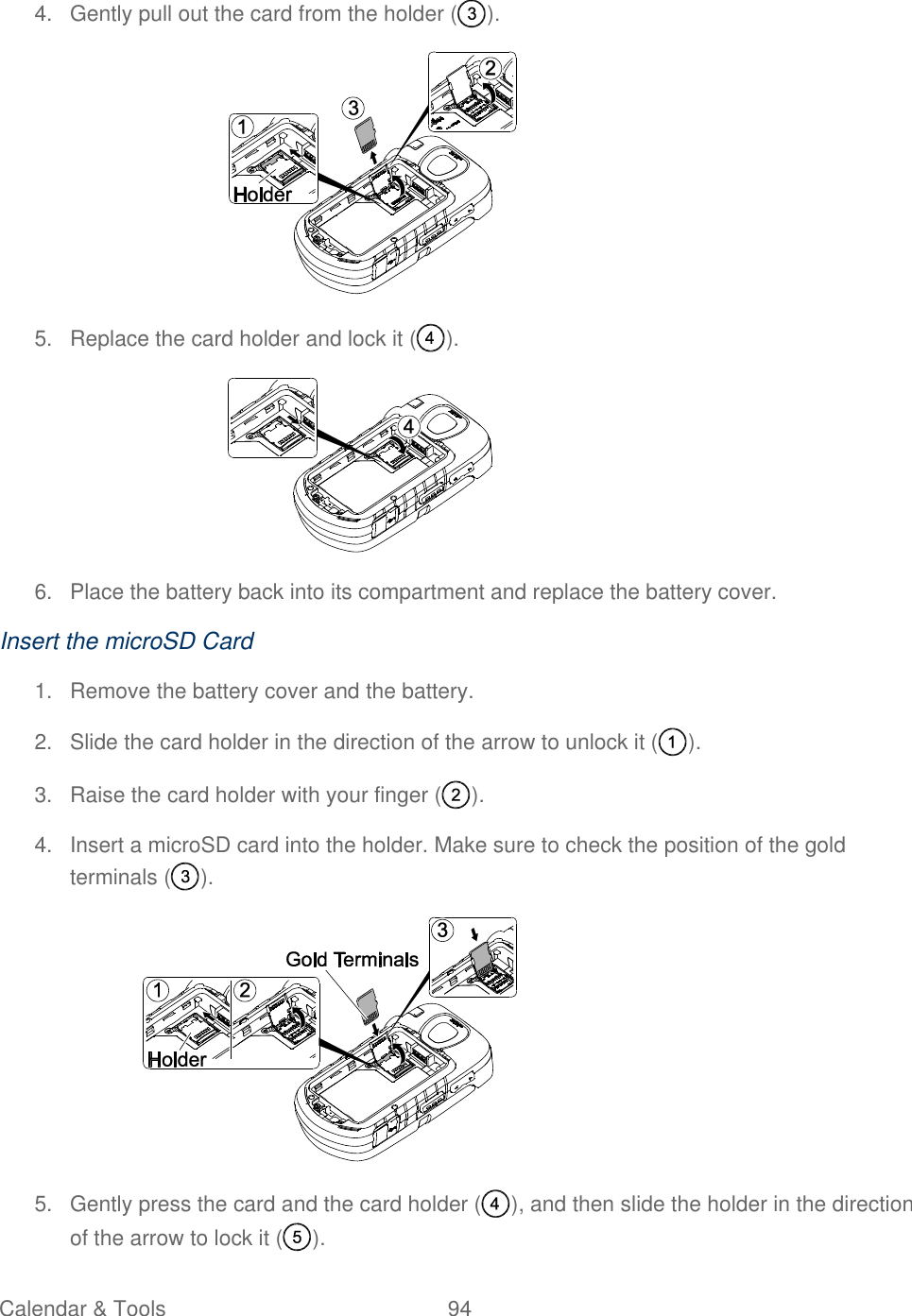  Calendar &amp; Tools  94   4.  Gently pull out the card from the holder ( ).  5.  Replace the card holder and lock it ( ).  6.  Place the battery back into its compartment and replace the battery cover.  Insert the microSD Card 1.  Remove the battery cover and the battery. 2.  Slide the card holder in the direction of the arrow to unlock it ( ). 3.  Raise the card holder with your finger ( ).  4.  Insert a microSD card into the holder. Make sure to check the position of the gold terminals ( ).  5.  Gently press the card and the card holder ( ), and then slide the holder in the direction of the arrow to lock it ( ). 