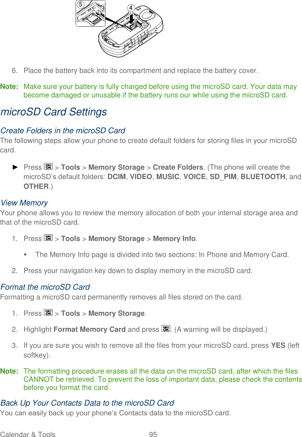  Calendar &amp; Tools  95    6.  Place the battery back into its compartment and replace the battery cover. Note:  Make sure your battery is fully charged before using the microSD card. Your data may become damaged or unusable if the battery runs our while using the microSD card. microSD Card Settings Create Folders in the microSD Card The following steps allow your phone to create default folders for storing files in your microSD card. ► Press   &gt; Tools &gt; Memory Storage &gt; Create Folders. (The phone will create the microSD’s default folders: DCIM, VIDEO, MUSIC, VOICE, SD_PIM, BLUETOOTH, and OTHER.) View Memory Your phone allows you to review the memory allocation of both your internal storage area and that of the microSD card. 1.  Press   &gt; Tools &gt; Memory Storage &gt; Memory Info.    The Memory Info page is divided into two sections: In Phone and Memory Card. 2.  Press your navigation key down to display memory in the microSD card. Format the microSD Card Formatting a microSD card permanently removes all files stored on the card. 1.  Press   &gt; Tools &gt; Memory Storage. 2.  Highlight Format Memory Card and press  . (A warning will be displayed.) 3.  If you are sure you wish to remove all the files from your microSD card, press YES (left softkey). Note:  The formatting procedure erases all the data on the microSD card, after which the files CANNOT be retrieved. To prevent the loss of important data, please check the contents before you format the card. Back Up Your Contacts Data to the microSD Card You can easily back up your phone’s Contacts data to the microSD card. 45