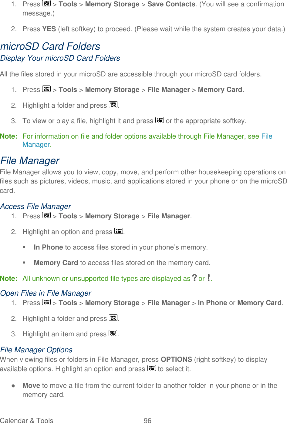  Calendar &amp; Tools  96   1.  Press   &gt; Tools &gt; Memory Storage &gt; Save Contacts. (You will see a confirmation message.) 2.  Press YES (left softkey) to proceed. (Please wait while the system creates your data.) microSD Card Folders Display Your microSD Card Folders All the files stored in your microSD are accessible through your microSD card folders. 1.  Press   &gt; Tools &gt; Memory Storage &gt; File Manager &gt; Memory Card. 2.  Highlight a folder and press  . 3.  To view or play a file, highlight it and press   or the appropriate softkey. Note:  For information on file and folder options available through File Manager, see File Manager. File Manager File Manager allows you to view, copy, move, and perform other housekeeping operations on files such as pictures, videos, music, and applications stored in your phone or on the microSD card. Access File Manager 1.  Press   &gt; Tools &gt; Memory Storage &gt; File Manager. 2.  Highlight an option and press  .  In Phone to access files stored in your phone’s memory.  Memory Card to access files stored on the memory card. Note:  All unknown or unsupported file types are displayed as   or  . Open Files in File Manager 1.  Press   &gt; Tools &gt; Memory Storage &gt; File Manager &gt; In Phone or Memory Card. 2.  Highlight a folder and press  . 3.  Highlight an item and press  . File Manager Options When viewing files or folders in File Manager, press OPTIONS (right softkey) to display available options. Highlight an option and press   to select it. ● Move to move a file from the current folder to another folder in your phone or in the memory card. 