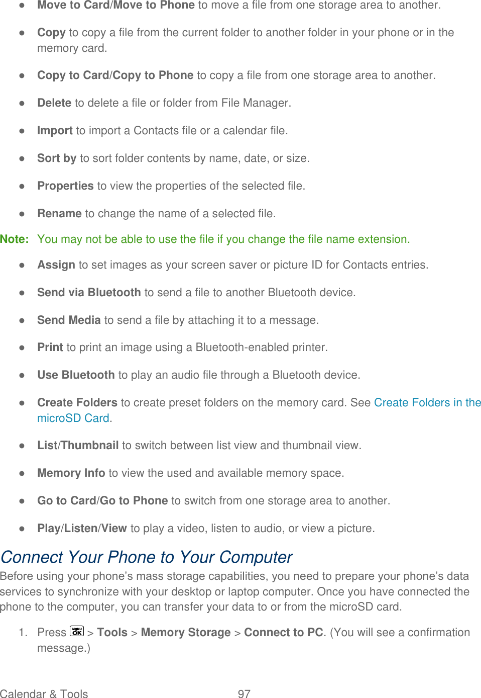  Calendar &amp; Tools  97   ● Move to Card/Move to Phone to move a file from one storage area to another. ● Copy to copy a file from the current folder to another folder in your phone or in the memory card. ● Copy to Card/Copy to Phone to copy a file from one storage area to another. ● Delete to delete a file or folder from File Manager. ● Import to import a Contacts file or a calendar file. ● Sort by to sort folder contents by name, date, or size. ● Properties to view the properties of the selected file. ● Rename to change the name of a selected file. Note:  You may not be able to use the file if you change the file name extension. ● Assign to set images as your screen saver or picture ID for Contacts entries. ● Send via Bluetooth to send a file to another Bluetooth device. ● Send Media to send a file by attaching it to a message. ● Print to print an image using a Bluetooth-enabled printer. ● Use Bluetooth to play an audio file through a Bluetooth device. ● Create Folders to create preset folders on the memory card. See Create Folders in the microSD Card. ● List/Thumbnail to switch between list view and thumbnail view. ● Memory Info to view the used and available memory space. ● Go to Card/Go to Phone to switch from one storage area to another. ● Play/Listen/View to play a video, listen to audio, or view a picture. Connect Your Phone to Your Computer Before using your phone’s mass storage capabilities, you need to prepare your phone’s data services to synchronize with your desktop or laptop computer. Once you have connected the phone to the computer, you can transfer your data to or from the microSD card. 1.  Press   &gt; Tools &gt; Memory Storage &gt; Connect to PC. (You will see a confirmation message.) 