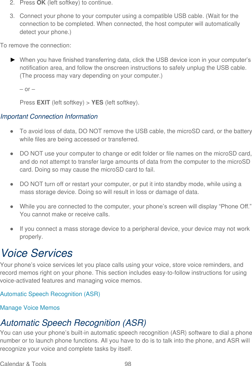  Calendar &amp; Tools  98   2.  Press OK (left softkey) to continue. 3.  Connect your phone to your computer using a compatible USB cable. (Wait for the connection to be completed. When connected, the host computer will automatically detect your phone.) To remove the connection: ► When you have finished transferring data, click the USB device icon in your computer’s notification area, and follow the onscreen instructions to safely unplug the USB cable. (The process may vary depending on your computer.) – or – Press EXIT (left softkey) &gt; YES (left softkey). Important Connection Information ●  To avoid loss of data, DO NOT remove the USB cable, the microSD card, or the battery while files are being accessed or transferred. ●  DO NOT use your computer to change or edit folder or file names on the microSD card, and do not attempt to transfer large amounts of data from the computer to the microSD card. Doing so may cause the microSD card to fail. ●  DO NOT turn off or restart your computer, or put it into standby mode, while using a mass storage device. Doing so will result in loss or damage of data. ●  While you are connected to the computer, your phone’s screen will display ―Phone Off.‖ You cannot make or receive calls. ●  If you connect a mass storage device to a peripheral device, your device may not work properly. Voice Services Your phone’s voice services let you place calls using your voice, store voice reminders, and record memos right on your phone. This section includes easy-to-follow instructions for using voice-activated features and managing voice memos. Automatic Speech Recognition (ASR) Manage Voice Memos Automatic Speech Recognition (ASR) You can use your phone’s built-in automatic speech recognition (ASR) software to dial a phone number or to launch phone functions. All you have to do is to talk into the phone, and ASR will recognize your voice and complete tasks by itself. 