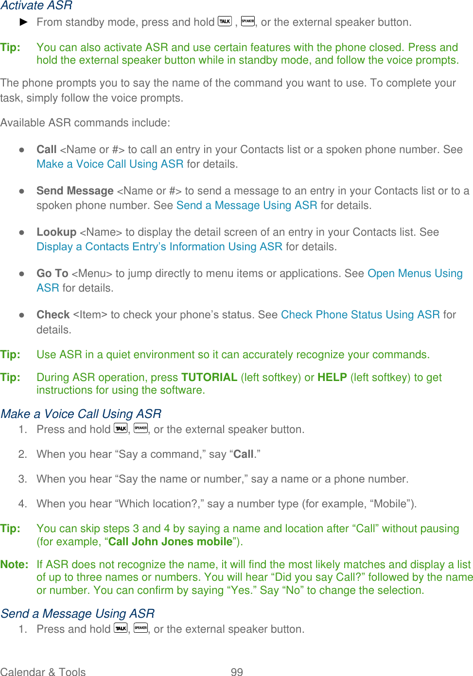  Calendar &amp; Tools  99   Activate ASR ► From standby mode, press and hold   ,  , or the external speaker button. Tip:   You can also activate ASR and use certain features with the phone closed. Press and hold the external speaker button while in standby mode, and follow the voice prompts. The phone prompts you to say the name of the command you want to use. To complete your task, simply follow the voice prompts. Available ASR commands include: ● Call &lt;Name or #&gt; to call an entry in your Contacts list or a spoken phone number. See Make a Voice Call Using ASR for details. ● Send Message &lt;Name or #&gt; to send a message to an entry in your Contacts list or to a spoken phone number. See Send a Message Using ASR for details. ● Lookup &lt;Name&gt; to display the detail screen of an entry in your Contacts list. See Display a Contacts Entry’s Information Using ASR for details. ● Go To &lt;Menu&gt; to jump directly to menu items or applications. See Open Menus Using ASR for details. ● Check &lt;Item&gt; to check your phone’s status. See Check Phone Status Using ASR for details. Tip:   Use ASR in a quiet environment so it can accurately recognize your commands. Tip:  During ASR operation, press TUTORIAL (left softkey) or HELP (left softkey) to get instructions for using the software. Make a Voice Call Using ASR 1.  Press and hold  ,  , or the external speaker button. 2. When you hear ―Say a command,‖ say ―Call.‖ 3. When you hear ―Say the name or number,‖ say a name or a phone number. 4. When you hear ―Which location?,‖ say a number type (for example, ―Mobile‖). Tip:   You can skip steps 3 and 4 by saying a name and location after ―Call‖ without pausing (for example, ―Call John Jones mobile‖). Note:  If ASR does not recognize the name, it will find the most likely matches and display a list of up to three names or numbers. You will hear ―Did you say Call?‖ followed by the name or number. You can confirm by saying ―Yes.‖ Say ―No‖ to change the selection. Send a Message Using ASR 1.  Press and hold  ,  , or the external speaker button. 