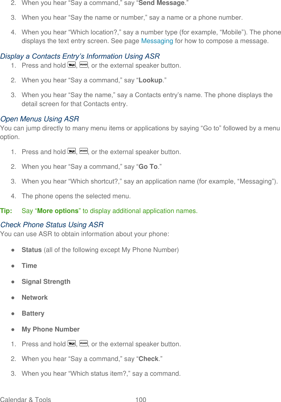  Calendar &amp; Tools  100   2. When you hear ―Say a command,‖ say ―Send Message.‖ 3. When you hear ―Say the name or number,‖ say a name or a phone number. 4. When you hear ―Which location?,‖ say a number type (for example, ―Mobile‖). The phone displays the text entry screen. See page Messaging for how to compose a message.  Display a Contacts Entry’s Information Using ASR 1.  Press and hold  ,  , or the external speaker button. 2. When you hear ―Say a command,‖ say ―Lookup.‖ 3. When you hear ―Say the name,‖ say a Contacts entry’s name. The phone displays the detail screen for that Contacts entry. Open Menus Using ASR You can jump directly to many menu items or applications by saying ―Go to‖ followed by a menu option. 1.  Press and hold  ,  , or the external speaker button. 2. When you hear ―Say a command,‖ say ―Go To.‖ 3. When you hear ―Which shortcut?,‖ say an application name (for example, ―Messaging‖). 4.  The phone opens the selected menu. Tip:   Say ―More options‖ to display additional application names. Check Phone Status Using ASR You can use ASR to obtain information about your phone: ● Status (all of the following except My Phone Number) ● Time ● Signal Strength ● Network ● Battery ● My Phone Number 1.  Press and hold  ,  , or the external speaker button. 2.  When you hear ―Say a command,‖ say ―Check.‖ 3. When you hear ―Which status item?,‖ say a command. 