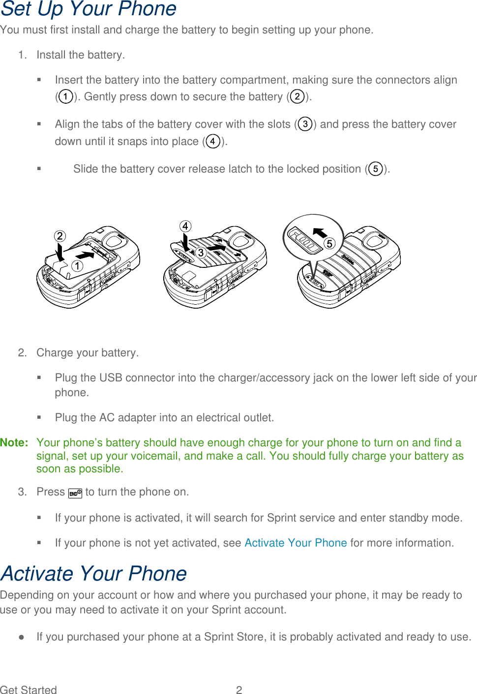 Get Started  2 Set Up Your Phone You must first install and charge the battery to begin setting up your phone. 1.  Install the battery.    Insert the battery into the battery compartment, making sure the connectors align ( ). Gently press down to secure the battery ( ).   Align the tabs of the battery cover with the slots ( ) and press the battery cover down until it snaps into place ( ).   Slide the battery cover release latch to the locked position ( ).    2.  Charge your battery.   Plug the USB connector into the charger/accessory jack on the lower left side of your phone.   Plug the AC adapter into an electrical outlet. Note:   Your phone’s battery should have enough charge for your phone to turn on and find a signal, set up your voicemail, and make a call. You should fully charge your battery as soon as possible. 3.  Press   to turn the phone on.   If your phone is activated, it will search for Sprint service and enter standby mode.   If your phone is not yet activated, see Activate Your Phone for more information. Activate Your Phone Depending on your account or how and where you purchased your phone, it may be ready to use or you may need to activate it on your Sprint account. ●  If you purchased your phone at a Sprint Store, it is probably activated and ready to use. 