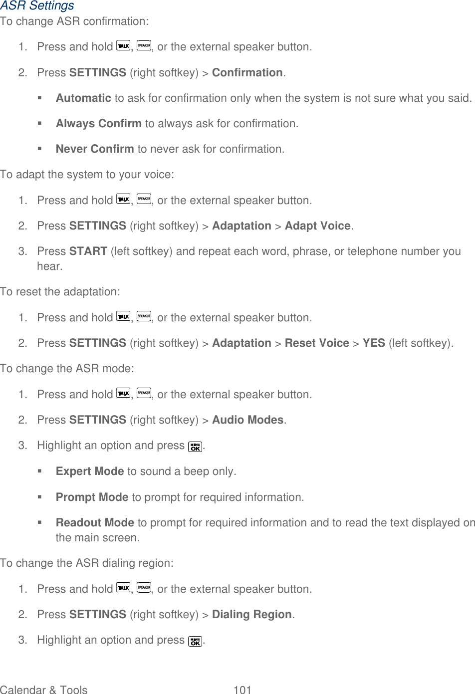  Calendar &amp; Tools  101   ASR Settings To change ASR confirmation: 1.  Press and hold  ,  , or the external speaker button. 2.  Press SETTINGS (right softkey) &gt; Confirmation.  Automatic to ask for confirmation only when the system is not sure what you said.  Always Confirm to always ask for confirmation.  Never Confirm to never ask for confirmation. To adapt the system to your voice: 1.  Press and hold  ,  , or the external speaker button. 2.  Press SETTINGS (right softkey) &gt; Adaptation &gt; Adapt Voice. 3.  Press START (left softkey) and repeat each word, phrase, or telephone number you hear. To reset the adaptation: 1.  Press and hold  ,  , or the external speaker button. 2.  Press SETTINGS (right softkey) &gt; Adaptation &gt; Reset Voice &gt; YES (left softkey). To change the ASR mode: 1.  Press and hold  ,  , or the external speaker button. 2.  Press SETTINGS (right softkey) &gt; Audio Modes. 3.  Highlight an option and press  .  Expert Mode to sound a beep only.  Prompt Mode to prompt for required information.  Readout Mode to prompt for required information and to read the text displayed on the main screen. To change the ASR dialing region: 1.  Press and hold  ,  , or the external speaker button. 2.  Press SETTINGS (right softkey) &gt; Dialing Region. 3.  Highlight an option and press  . 