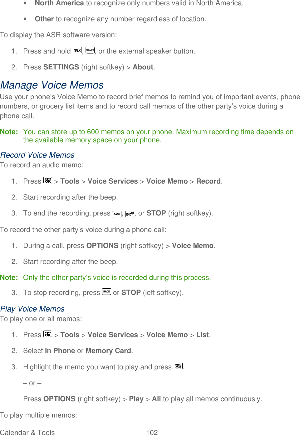  Calendar &amp; Tools  102    North America to recognize only numbers valid in North America.  Other to recognize any number regardless of location. To display the ASR software version: 1.  Press and hold  ,  , or the external speaker button. 2.  Press SETTINGS (right softkey) &gt; About. Manage Voice Memos Use your phone’s Voice Memo to record brief memos to remind you of important events, phone numbers, or grocery list items and to record call memos of the other party’s voice during a phone call. Note:  You can store up to 600 memos on your phone. Maximum recording time depends on the available memory space on your phone. Record Voice Memos To record an audio memo: 1.  Press   &gt; Tools &gt; Voice Services &gt; Voice Memo &gt; Record. 2.  Start recording after the beep. 3.  To end the recording, press  ,  , or STOP (right softkey).  To record the other party’s voice during a phone call: 1.  During a call, press OPTIONS (right softkey) &gt; Voice Memo. 2.  Start recording after the beep. Note:  Only the other party’s voice is recorded during this process. 3.  To stop recording, press   or STOP (left softkey). Play Voice Memos To play one or all memos: 1.  Press   &gt; Tools &gt; Voice Services &gt; Voice Memo &gt; List. 2.  Select In Phone or Memory Card. 3.  Highlight the memo you want to play and press  . – or – Press OPTIONS (right softkey) &gt; Play &gt; All to play all memos continuously. To play multiple memos: 