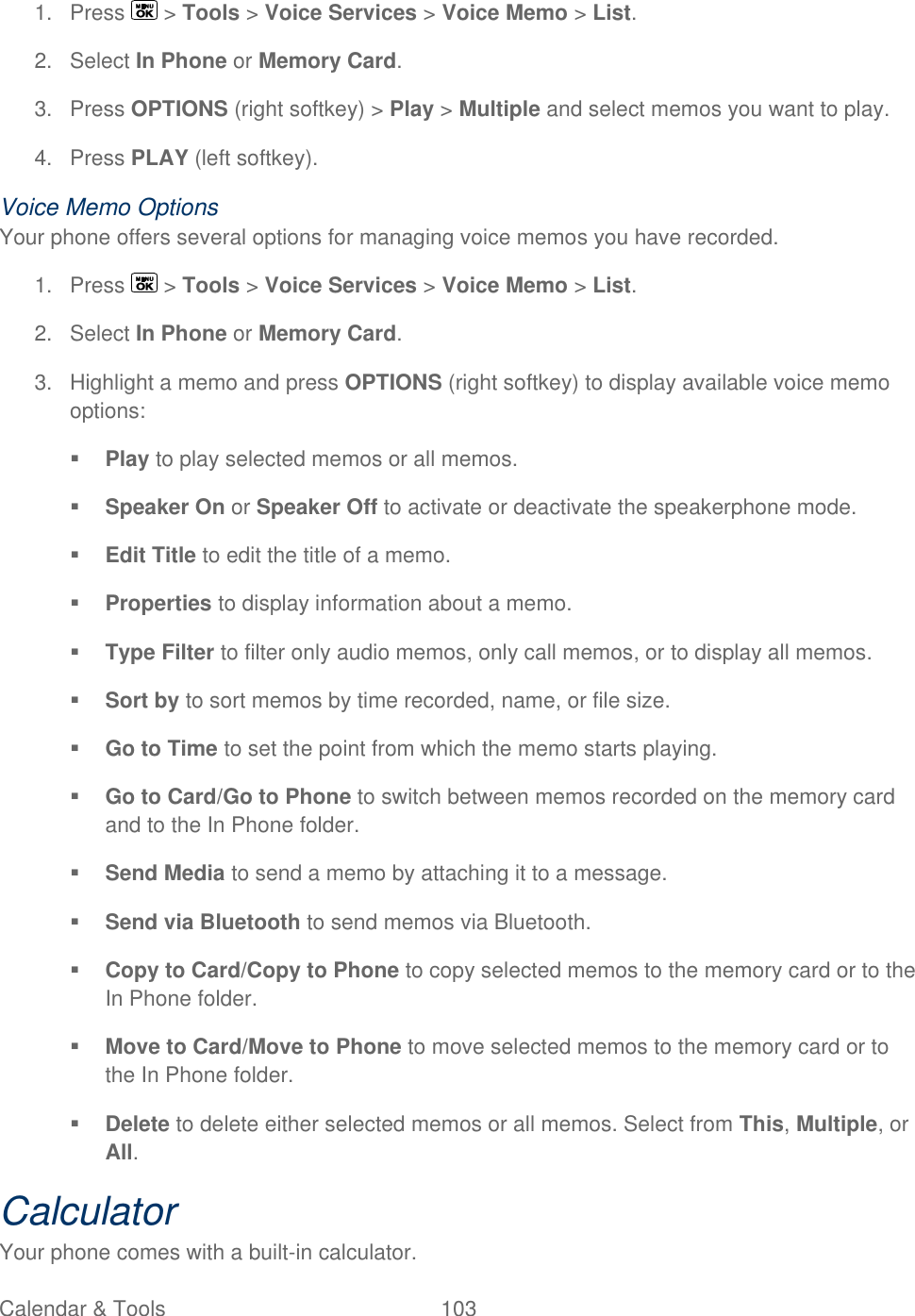  Calendar &amp; Tools  103   1.  Press   &gt; Tools &gt; Voice Services &gt; Voice Memo &gt; List. 2.  Select In Phone or Memory Card. 3.  Press OPTIONS (right softkey) &gt; Play &gt; Multiple and select memos you want to play.  4.  Press PLAY (left softkey). Voice Memo Options Your phone offers several options for managing voice memos you have recorded. 1.  Press   &gt; Tools &gt; Voice Services &gt; Voice Memo &gt; List. 2.  Select In Phone or Memory Card. 3.  Highlight a memo and press OPTIONS (right softkey) to display available voice memo options:  Play to play selected memos or all memos.  Speaker On or Speaker Off to activate or deactivate the speakerphone mode.  Edit Title to edit the title of a memo.  Properties to display information about a memo.  Type Filter to filter only audio memos, only call memos, or to display all memos.   Sort by to sort memos by time recorded, name, or file size.  Go to Time to set the point from which the memo starts playing.  Go to Card/Go to Phone to switch between memos recorded on the memory card and to the In Phone folder.  Send Media to send a memo by attaching it to a message.  Send via Bluetooth to send memos via Bluetooth.  Copy to Card/Copy to Phone to copy selected memos to the memory card or to the In Phone folder.  Move to Card/Move to Phone to move selected memos to the memory card or to the In Phone folder.  Delete to delete either selected memos or all memos. Select from This, Multiple, or All. Calculator Your phone comes with a built-in calculator. 