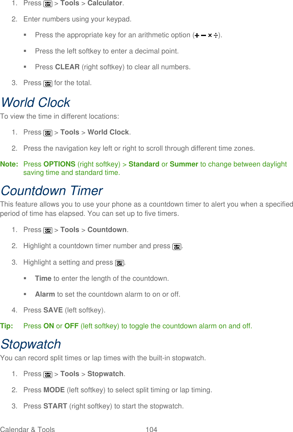  Calendar &amp; Tools  104   1.  Press   &gt; Tools &gt; Calculator. 2.  Enter numbers using your keypad.   Press the appropriate key for an arithmetic option ( ).   Press the left softkey to enter a decimal point.   Press CLEAR (right softkey) to clear all numbers. 3.  Press   for the total. World Clock To view the time in different locations: 1.  Press   &gt; Tools &gt; World Clock. 2.  Press the navigation key left or right to scroll through different time zones. Note:  Press OPTIONS (right softkey) &gt; Standard or Summer to change between daylight saving time and standard time. Countdown Timer This feature allows you to use your phone as a countdown timer to alert you when a specified period of time has elapsed. You can set up to five timers. 1.  Press   &gt; Tools &gt; Countdown. 2.  Highlight a countdown timer number and press  . 3.  Highlight a setting and press  .  Time to enter the length of the countdown.  Alarm to set the countdown alarm to on or off. 4.  Press SAVE (left softkey). Tip:   Press ON or OFF (left softkey) to toggle the countdown alarm on and off. Stopwatch You can record split times or lap times with the built-in stopwatch. 1.  Press   &gt; Tools &gt; Stopwatch. 2.  Press MODE (left softkey) to select split timing or lap timing. 3.  Press START (right softkey) to start the stopwatch. 
