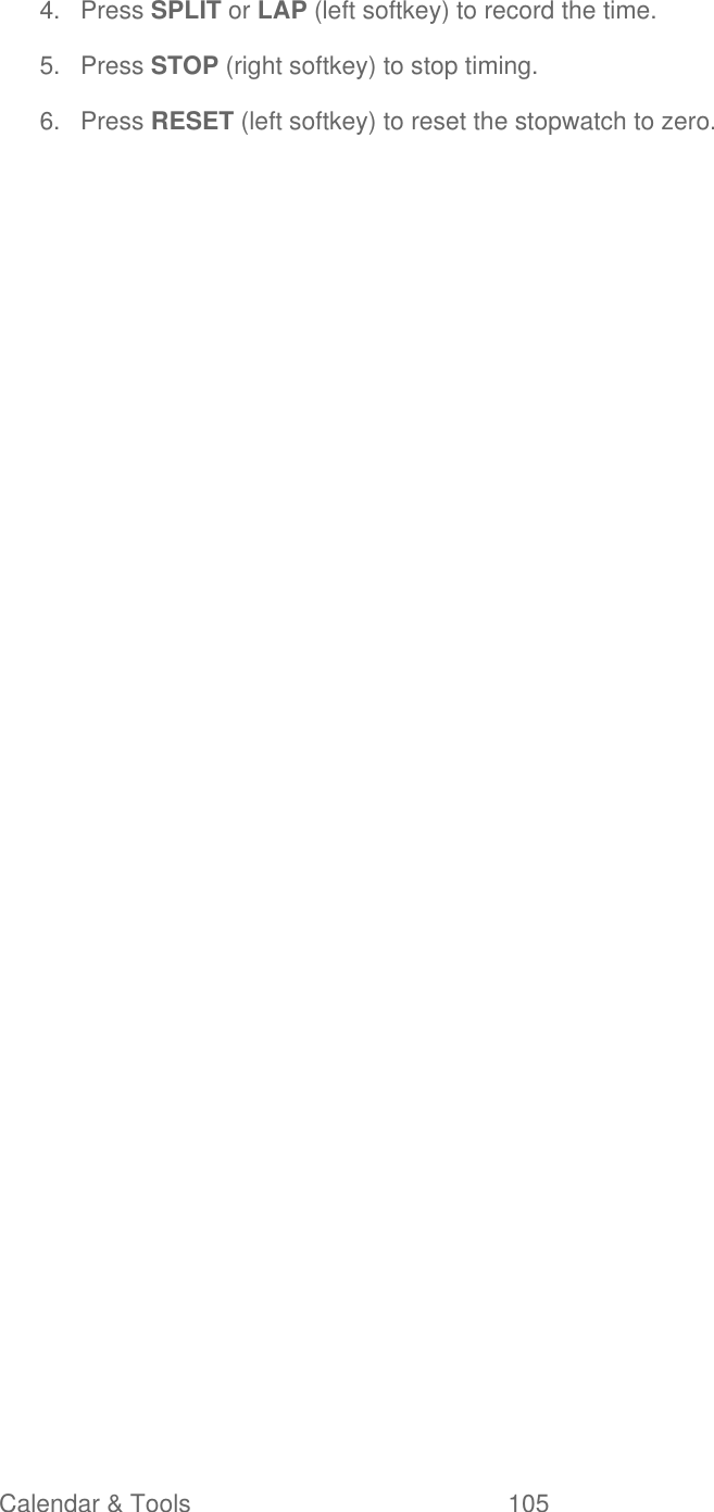  Calendar &amp; Tools  105   4.  Press SPLIT or LAP (left softkey) to record the time. 5.  Press STOP (right softkey) to stop timing. 6.  Press RESET (left softkey) to reset the stopwatch to zero. 