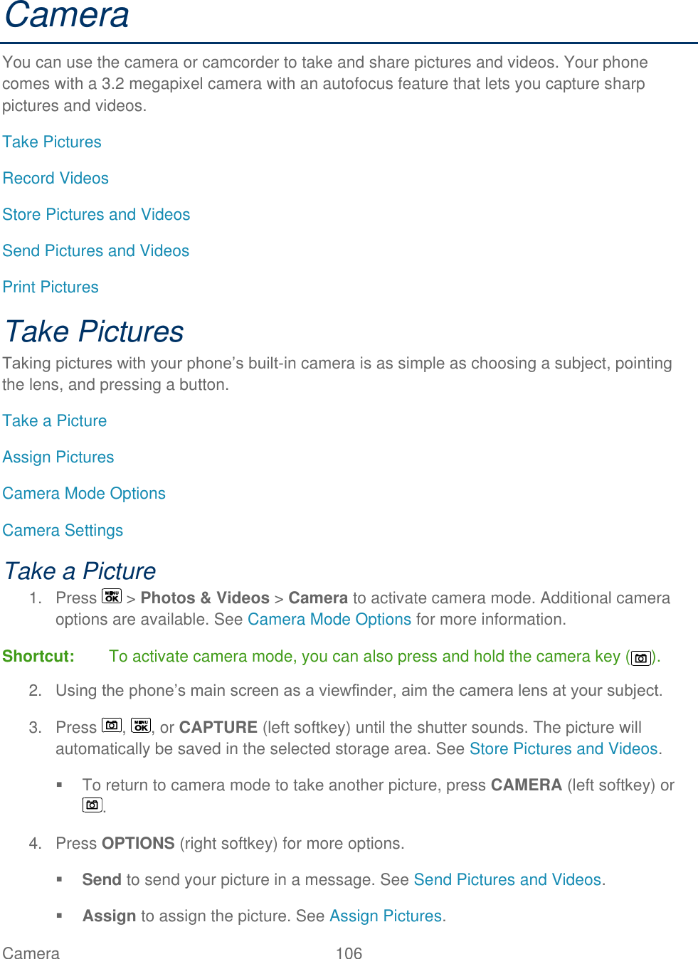  Camera   106   Camera You can use the camera or camcorder to take and share pictures and videos. Your phone comes with a 3.2 megapixel camera with an autofocus feature that lets you capture sharp pictures and videos. Take Pictures Record Videos Store Pictures and Videos Send Pictures and Videos Print Pictures Take Pictures Taking pictures with your phone’s built-in camera is as simple as choosing a subject, pointing the lens, and pressing a button.  Take a Picture Assign Pictures Camera Mode Options Camera Settings Take a Picture 1.  Press   &gt; Photos &amp; Videos &gt; Camera to activate camera mode. Additional camera options are available. See Camera Mode Options for more information. Shortcut:   To activate camera mode, you can also press and hold the camera key ( ). 2. Using the phone’s main screen as a viewfinder, aim the camera lens at your subject. 3.  Press  ,  , or CAPTURE (left softkey) until the shutter sounds. The picture will automatically be saved in the selected storage area. See Store Pictures and Videos.   To return to camera mode to take another picture, press CAMERA (left softkey) or . 4.  Press OPTIONS (right softkey) for more options.  Send to send your picture in a message. See Send Pictures and Videos.  Assign to assign the picture. See Assign Pictures. 