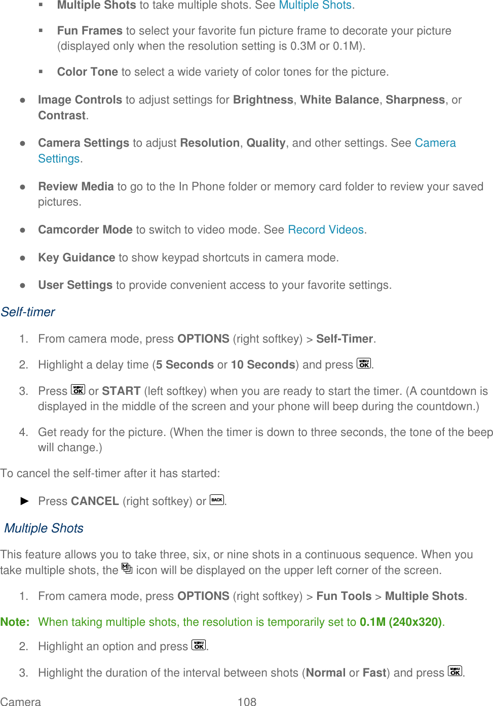  Camera   108    Multiple Shots to take multiple shots. See Multiple Shots.  Fun Frames to select your favorite fun picture frame to decorate your picture (displayed only when the resolution setting is 0.3M or 0.1M).  Color Tone to select a wide variety of color tones for the picture. ● Image Controls to adjust settings for Brightness, White Balance, Sharpness, or Contrast. ● Camera Settings to adjust Resolution, Quality, and other settings. See Camera Settings. ● Review Media to go to the In Phone folder or memory card folder to review your saved pictures. ● Camcorder Mode to switch to video mode. See Record Videos. ● Key Guidance to show keypad shortcuts in camera mode. ● User Settings to provide convenient access to your favorite settings. Self-timer 1.  From camera mode, press OPTIONS (right softkey) &gt; Self-Timer. 2.  Highlight a delay time (5 Seconds or 10 Seconds) and press  . 3.  Press   or START (left softkey) when you are ready to start the timer. (A countdown is displayed in the middle of the screen and your phone will beep during the countdown.) 4.  Get ready for the picture. (When the timer is down to three seconds, the tone of the beep will change.) To cancel the self-timer after it has started: ► Press CANCEL (right softkey) or  .  Multiple Shots This feature allows you to take three, six, or nine shots in a continuous sequence. When you take multiple shots, the   icon will be displayed on the upper left corner of the screen. 1.  From camera mode, press OPTIONS (right softkey) &gt; Fun Tools &gt; Multiple Shots. Note:  When taking multiple shots, the resolution is temporarily set to 0.1M (240x320). 2.  Highlight an option and press  . 3.  Highlight the duration of the interval between shots (Normal or Fast) and press  . 