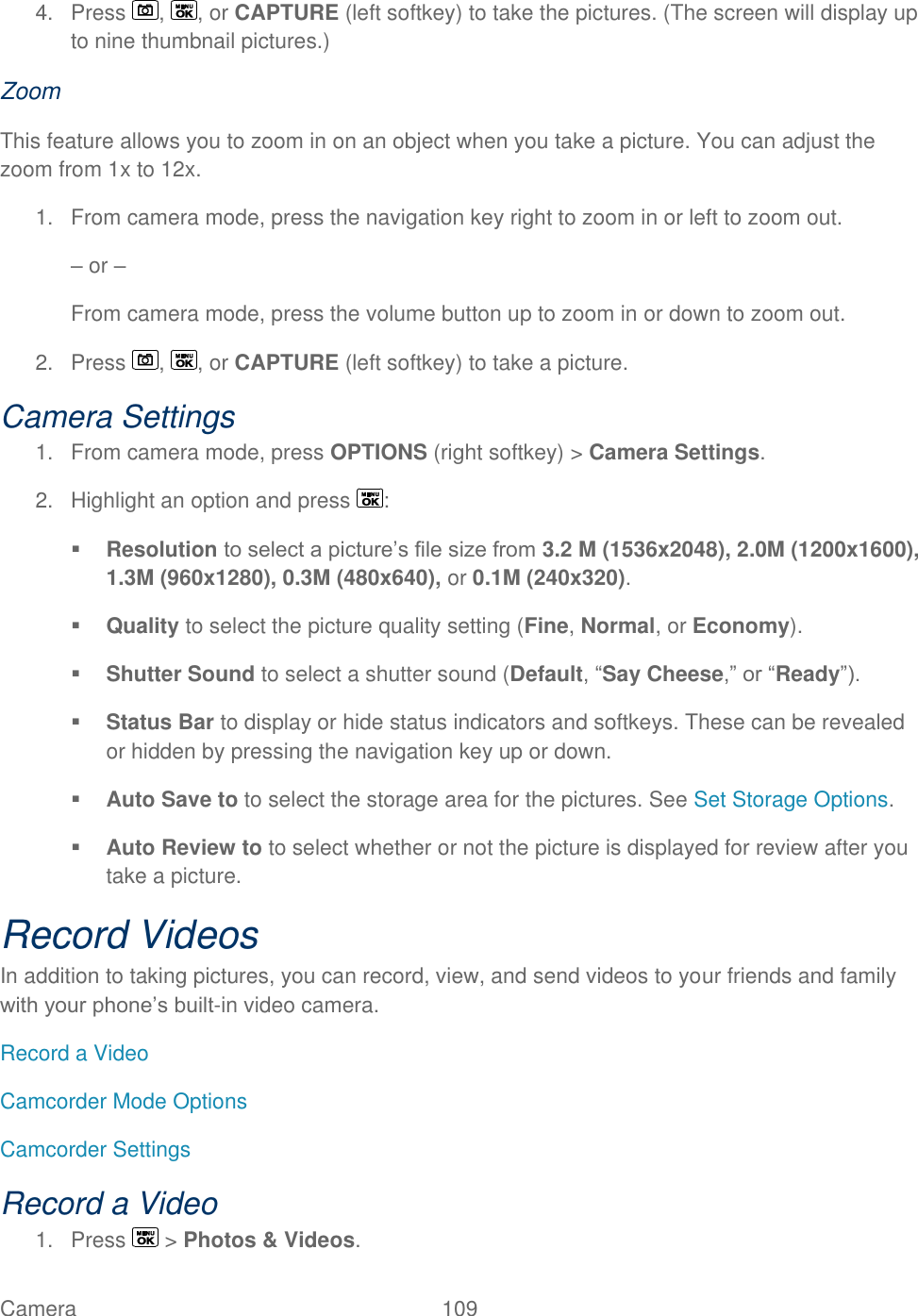  Camera   109   4.  Press  ,  , or CAPTURE (left softkey) to take the pictures. (The screen will display up to nine thumbnail pictures.) Zoom This feature allows you to zoom in on an object when you take a picture. You can adjust the zoom from 1x to 12x. 1.  From camera mode, press the navigation key right to zoom in or left to zoom out. – or – From camera mode, press the volume button up to zoom in or down to zoom out. 2.  Press  ,  , or CAPTURE (left softkey) to take a picture. Camera Settings 1.  From camera mode, press OPTIONS (right softkey) &gt; Camera Settings. 2.  Highlight an option and press  :  Resolution to select a picture’s file size from 3.2 M (1536x2048), 2.0M (1200x1600), 1.3M (960x1280), 0.3M (480x640), or 0.1M (240x320).  Quality to select the picture quality setting (Fine, Normal, or Economy).  Shutter Sound to select a shutter sound (Default, ―Say Cheese,‖ or ―Ready‖).  Status Bar to display or hide status indicators and softkeys. These can be revealed or hidden by pressing the navigation key up or down.  Auto Save to to select the storage area for the pictures. See Set Storage Options.  Auto Review to to select whether or not the picture is displayed for review after you take a picture. Record Videos In addition to taking pictures, you can record, view, and send videos to your friends and family with your phone’s built-in video camera. Record a Video Camcorder Mode Options Camcorder Settings Record a Video 1.  Press   &gt; Photos &amp; Videos. 