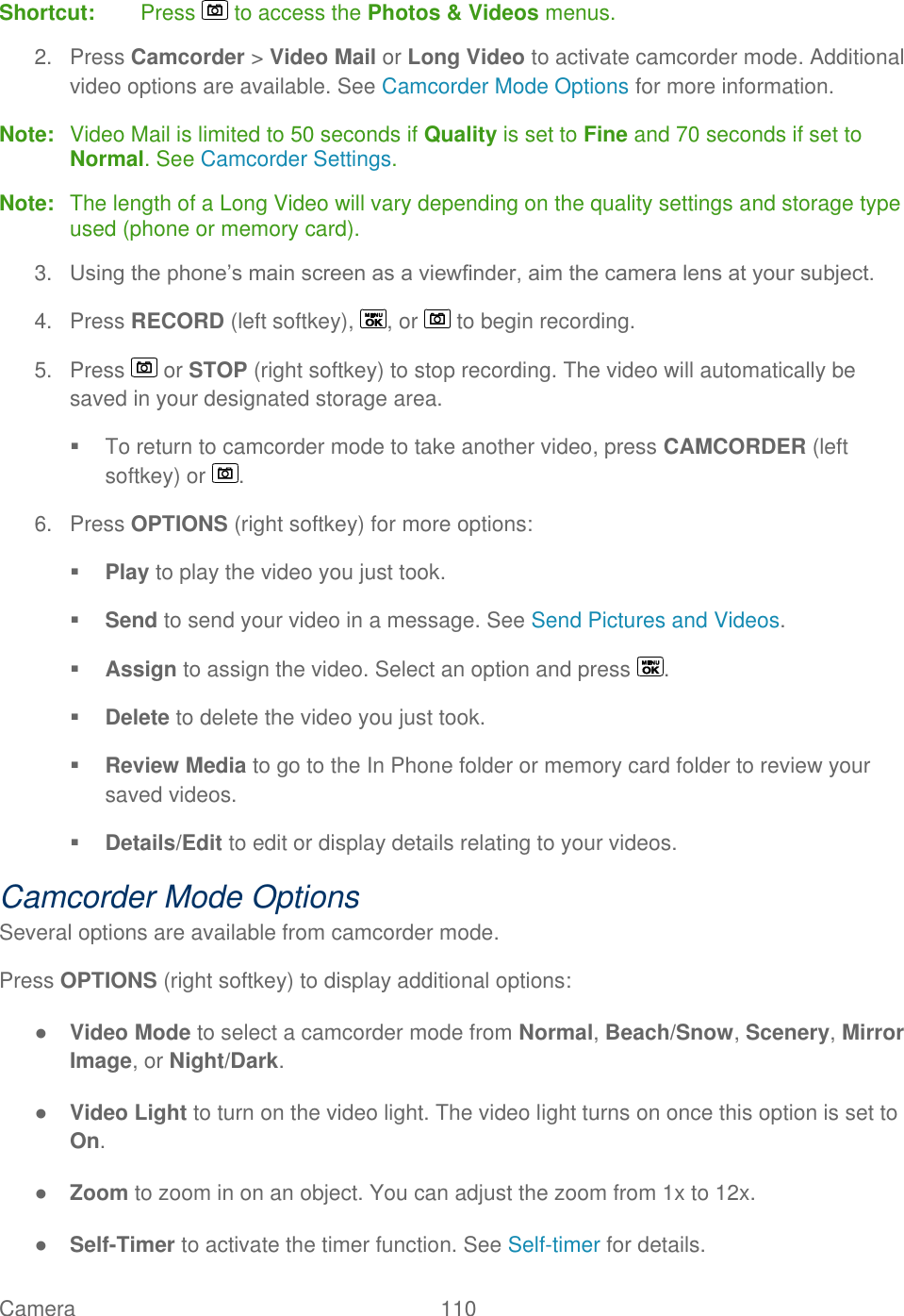  Camera   110   Shortcut:  Press   to access the Photos &amp; Videos menus. 2.  Press Camcorder &gt; Video Mail or Long Video to activate camcorder mode. Additional video options are available. See Camcorder Mode Options for more information. Note:  Video Mail is limited to 50 seconds if Quality is set to Fine and 70 seconds if set to Normal. See Camcorder Settings. Note:  The length of a Long Video will vary depending on the quality settings and storage type used (phone or memory card). 3. Using the phone’s main screen as a viewfinder, aim the camera lens at your subject. 4.  Press RECORD (left softkey),  , or   to begin recording. 5.  Press   or STOP (right softkey) to stop recording. The video will automatically be saved in your designated storage area.   To return to camcorder mode to take another video, press CAMCORDER (left softkey) or  . 6.  Press OPTIONS (right softkey) for more options:  Play to play the video you just took.  Send to send your video in a message. See Send Pictures and Videos.  Assign to assign the video. Select an option and press  .  Delete to delete the video you just took.  Review Media to go to the In Phone folder or memory card folder to review your saved videos.  Details/Edit to edit or display details relating to your videos. Camcorder Mode Options Several options are available from camcorder mode. Press OPTIONS (right softkey) to display additional options: ● Video Mode to select a camcorder mode from Normal, Beach/Snow, Scenery, Mirror Image, or Night/Dark. ● Video Light to turn on the video light. The video light turns on once this option is set to On. ● Zoom to zoom in on an object. You can adjust the zoom from 1x to 12x. ● Self-Timer to activate the timer function. See Self-timer for details. 