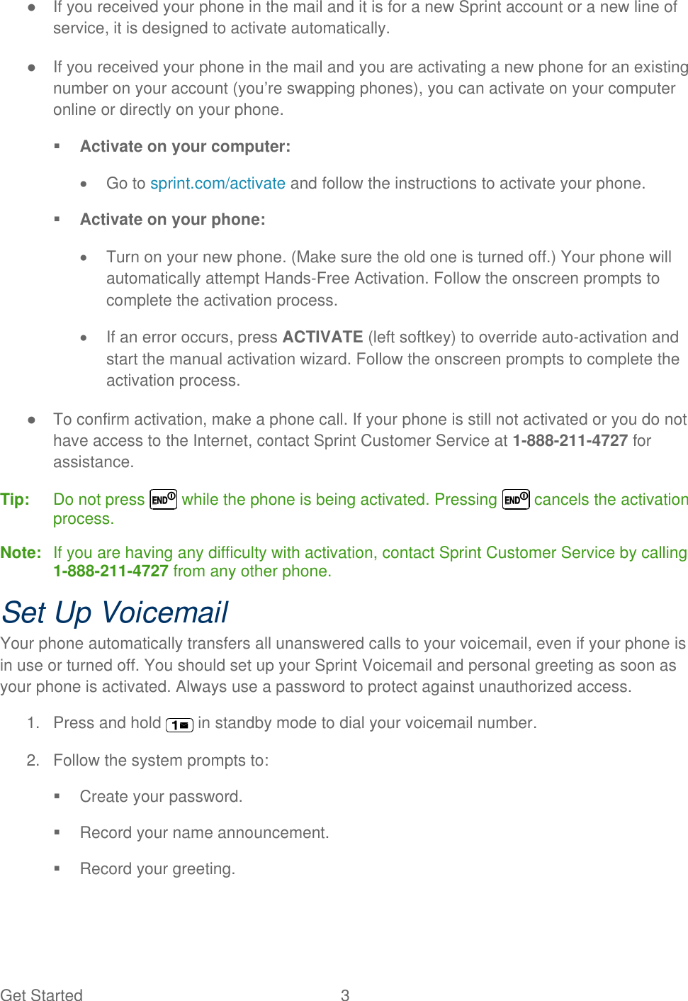 Get Started  3 ●  If you received your phone in the mail and it is for a new Sprint account or a new line of service, it is designed to activate automatically. ●  If you received your phone in the mail and you are activating a new phone for an existing number on your account (you’re swapping phones), you can activate on your computer online or directly on your phone.  Activate on your computer:   Go to sprint.com/activate and follow the instructions to activate your phone.  Activate on your phone:   Turn on your new phone. (Make sure the old one is turned off.) Your phone will automatically attempt Hands-Free Activation. Follow the onscreen prompts to complete the activation process.  If an error occurs, press ACTIVATE (left softkey) to override auto-activation and start the manual activation wizard. Follow the onscreen prompts to complete the activation process. ●  To confirm activation, make a phone call. If your phone is still not activated or you do not have access to the Internet, contact Sprint Customer Service at 1-888-211-4727 for assistance. Tip:   Do not press   while the phone is being activated. Pressing   cancels the activation process. Note:   If you are having any difficulty with activation, contact Sprint Customer Service by calling 1-888-211-4727 from any other phone. Set Up Voicemail Your phone automatically transfers all unanswered calls to your voicemail, even if your phone is in use or turned off. You should set up your Sprint Voicemail and personal greeting as soon as your phone is activated. Always use a password to protect against unauthorized access. 1.  Press and hold   in standby mode to dial your voicemail number. 2.  Follow the system prompts to:   Create your password.   Record your name announcement.   Record your greeting. 