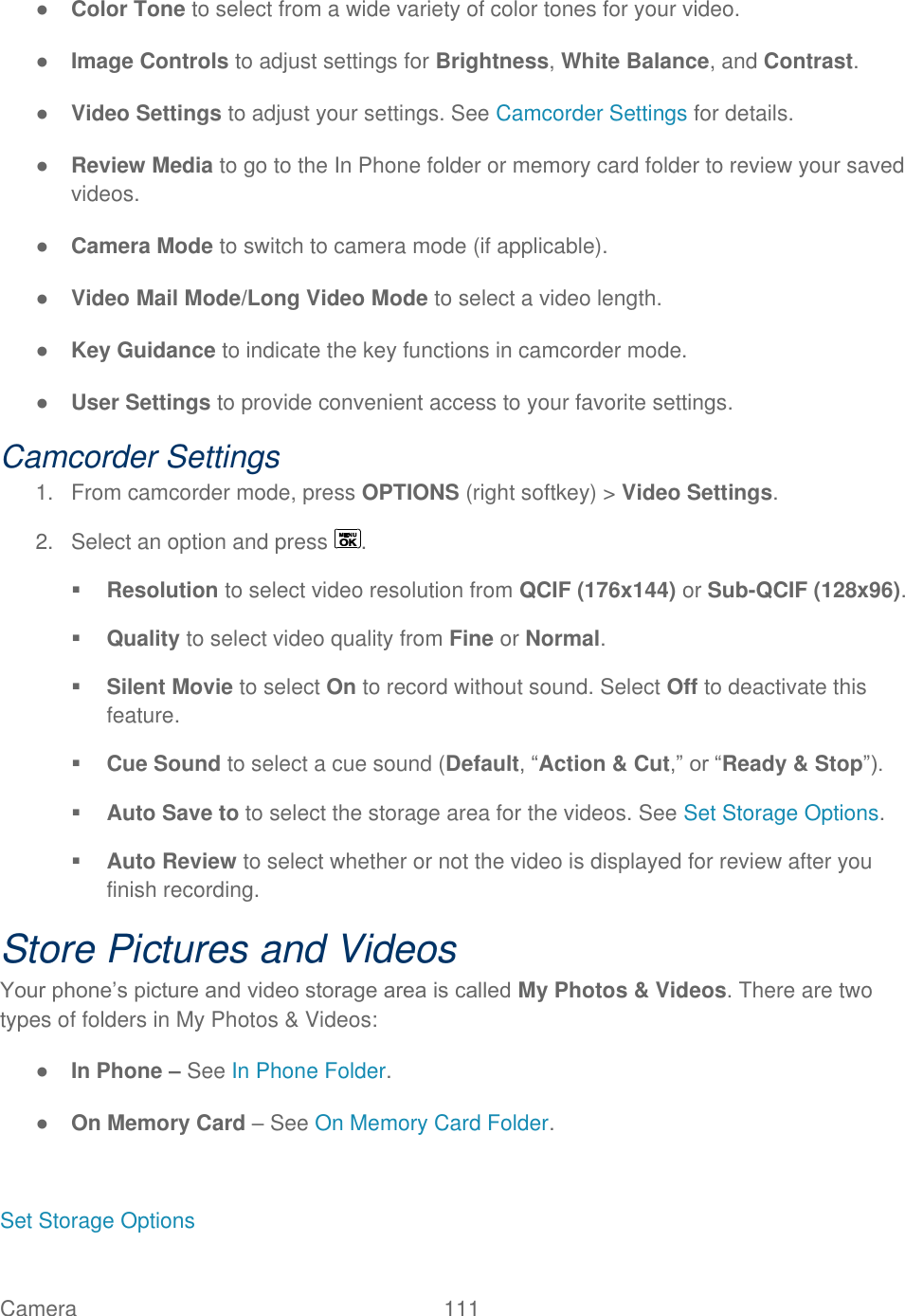  Camera   111   ● Color Tone to select from a wide variety of color tones for your video. ● Image Controls to adjust settings for Brightness, White Balance, and Contrast. ● Video Settings to adjust your settings. See Camcorder Settings for details. ● Review Media to go to the In Phone folder or memory card folder to review your saved videos. ● Camera Mode to switch to camera mode (if applicable). ● Video Mail Mode/Long Video Mode to select a video length. ● Key Guidance to indicate the key functions in camcorder mode. ● User Settings to provide convenient access to your favorite settings. Camcorder Settings 1.  From camcorder mode, press OPTIONS (right softkey) &gt; Video Settings. 2.  Select an option and press  .  Resolution to select video resolution from QCIF (176x144) or Sub-QCIF (128x96).  Quality to select video quality from Fine or Normal.  Silent Movie to select On to record without sound. Select Off to deactivate this feature.  Cue Sound to select a cue sound (Default, ―Action &amp; Cut,‖ or ―Ready &amp; Stop‖).  Auto Save to to select the storage area for the videos. See Set Storage Options.  Auto Review to select whether or not the video is displayed for review after you finish recording. Store Pictures and Videos Your phone’s picture and video storage area is called My Photos &amp; Videos. There are two types of folders in My Photos &amp; Videos: ● In Phone – See In Phone Folder. ● On Memory Card – See On Memory Card Folder.  Set Storage Options 