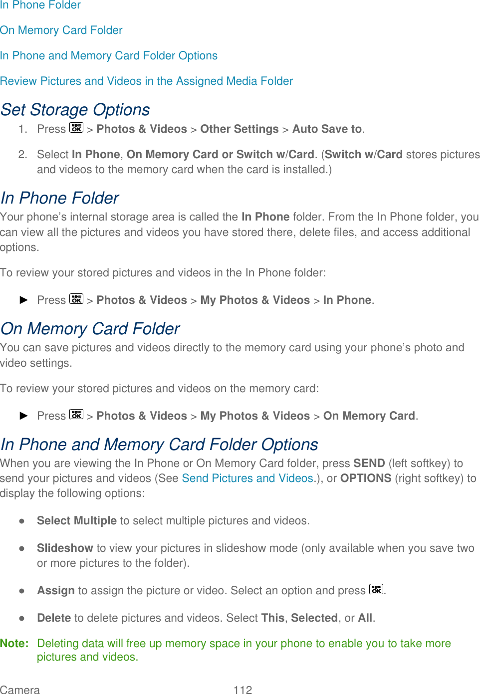  Camera   112   In Phone Folder On Memory Card Folder In Phone and Memory Card Folder Options Review Pictures and Videos in the Assigned Media Folder Set Storage Options 1.  Press   &gt; Photos &amp; Videos &gt; Other Settings &gt; Auto Save to. 2.  Select In Phone, On Memory Card or Switch w/Card. (Switch w/Card stores pictures and videos to the memory card when the card is installed.) In Phone Folder Your phone’s internal storage area is called the In Phone folder. From the In Phone folder, you can view all the pictures and videos you have stored there, delete files, and access additional options. To review your stored pictures and videos in the In Phone folder: ► Press   &gt; Photos &amp; Videos &gt; My Photos &amp; Videos &gt; In Phone.  On Memory Card Folder You can save pictures and videos directly to the memory card using your phone’s photo and video settings. To review your stored pictures and videos on the memory card: ► Press   &gt; Photos &amp; Videos &gt; My Photos &amp; Videos &gt; On Memory Card. In Phone and Memory Card Folder Options When you are viewing the In Phone or On Memory Card folder, press SEND (left softkey) to send your pictures and videos (See Send Pictures and Videos.), or OPTIONS (right softkey) to display the following options: ● Select Multiple to select multiple pictures and videos. ● Slideshow to view your pictures in slideshow mode (only available when you save two or more pictures to the folder). ● Assign to assign the picture or video. Select an option and press  . ● Delete to delete pictures and videos. Select This, Selected, or All. Note:  Deleting data will free up memory space in your phone to enable you to take more pictures and videos. 