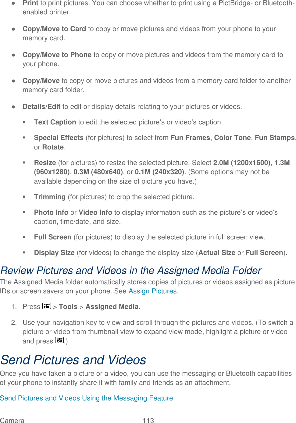 Camera   113   ● Print to print pictures. You can choose whether to print using a PictBridge- or Bluetooth-enabled printer. ● Copy/Move to Card to copy or move pictures and videos from your phone to your memory card. ● Copy/Move to Phone to copy or move pictures and videos from the memory card to your phone. ● Copy/Move to copy or move pictures and videos from a memory card folder to another memory card folder. ● Details/Edit to edit or display details relating to your pictures or videos.  Text Caption to edit the selected picture’s or video’s caption.  Special Effects (for pictures) to select from Fun Frames, Color Tone, Fun Stamps, or Rotate.  Resize (for pictures) to resize the selected picture. Select 2.0M (1200x1600), 1.3M (960x1280), 0.3M (480x640), or 0.1M (240x320). (Some options may not be available depending on the size of picture you have.)  Trimming (for pictures) to crop the selected picture.  Photo Info or Video Info to display information such as the picture’s or video’s caption, time/date, and size.  Full Screen (for pictures) to display the selected picture in full screen view.  Display Size (for videos) to change the display size (Actual Size or Full Screen). Review Pictures and Videos in the Assigned Media Folder The Assigned Media folder automatically stores copies of pictures or videos assigned as picture IDs or screen savers on your phone. See Assign Pictures. 1.  Press   &gt; Tools &gt; Assigned Media. 2.  Use your navigation key to view and scroll through the pictures and videos. (To switch a picture or video from thumbnail view to expand view mode, highlight a picture or video and press  .) Send Pictures and Videos Once you have taken a picture or a video, you can use the messaging or Bluetooth capabilities of your phone to instantly share it with family and friends as an attachment. Send Pictures and Videos Using the Messaging Feature 