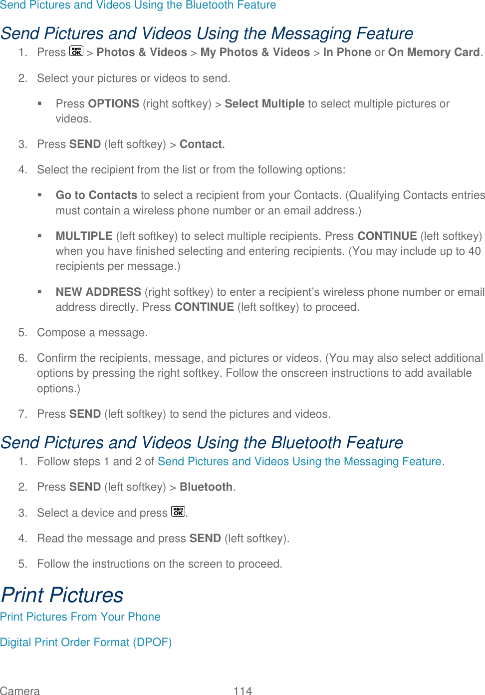  Camera   114   Send Pictures and Videos Using the Bluetooth Feature Send Pictures and Videos Using the Messaging Feature 1.  Press   &gt; Photos &amp; Videos &gt; My Photos &amp; Videos &gt; In Phone or On Memory Card. 2.  Select your pictures or videos to send.   Press OPTIONS (right softkey) &gt; Select Multiple to select multiple pictures or videos. 3.  Press SEND (left softkey) &gt; Contact. 4.  Select the recipient from the list or from the following options:  Go to Contacts to select a recipient from your Contacts. (Qualifying Contacts entries must contain a wireless phone number or an email address.)  MULTIPLE (left softkey) to select multiple recipients. Press CONTINUE (left softkey) when you have finished selecting and entering recipients. (You may include up to 40 recipients per message.)  NEW ADDRESS (right softkey) to enter a recipient’s wireless phone number or email address directly. Press CONTINUE (left softkey) to proceed. 5.  Compose a message. 6.  Confirm the recipients, message, and pictures or videos. (You may also select additional options by pressing the right softkey. Follow the onscreen instructions to add available options.) 7.  Press SEND (left softkey) to send the pictures and videos. Send Pictures and Videos Using the Bluetooth Feature 1.  Follow steps 1 and 2 of Send Pictures and Videos Using the Messaging Feature. 2.  Press SEND (left softkey) &gt; Bluetooth. 3.  Select a device and press  . 4.  Read the message and press SEND (left softkey). 5.  Follow the instructions on the screen to proceed. Print Pictures Print Pictures From Your Phone Digital Print Order Format (DPOF) 