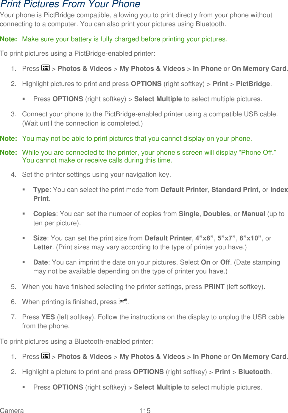  Camera   115   Print Pictures From Your Phone Your phone is PictBridge compatible, allowing you to print directly from your phone without connecting to a computer. You can also print your pictures using Bluetooth. Note:  Make sure your battery is fully charged before printing your pictures. To print pictures using a PictBridge-enabled printer: 1.  Press   &gt; Photos &amp; Videos &gt; My Photos &amp; Videos &gt; In Phone or On Memory Card. 2.  Highlight pictures to print and press OPTIONS (right softkey) &gt; Print &gt; PictBridge.   Press OPTIONS (right softkey) &gt; Select Multiple to select multiple pictures. 3.  Connect your phone to the PictBridge-enabled printer using a compatible USB cable. (Wait until the connection is completed.) Note:  You may not be able to print pictures that you cannot display on your phone. Note:  While you are connected to the printer, your phone’s screen will display ―Phone Off.‖ You cannot make or receive calls during this time. 4.  Set the printer settings using your navigation key.  Type: You can select the print mode from Default Printer, Standard Print, or Index Print.  Copies: You can set the number of copies from Single, Doubles, or Manual (up to ten per picture).  Size: You can set the print size from Default Printer, 4”x6”, 5”x7”, 8”x10”, or Letter. (Print sizes may vary according to the type of printer you have.)  Date: You can imprint the date on your pictures. Select On or Off. (Date stamping may not be available depending on the type of printer you have.) 5.  When you have finished selecting the printer settings, press PRINT (left softkey). 6.  When printing is finished, press  . 7.  Press YES (left softkey). Follow the instructions on the display to unplug the USB cable from the phone. To print pictures using a Bluetooth-enabled printer: 1.  Press   &gt; Photos &amp; Videos &gt; My Photos &amp; Videos &gt; In Phone or On Memory Card. 2.  Highlight a picture to print and press OPTIONS (right softkey) &gt; Print &gt; Bluetooth.   Press OPTIONS (right softkey) &gt; Select Multiple to select multiple pictures. 