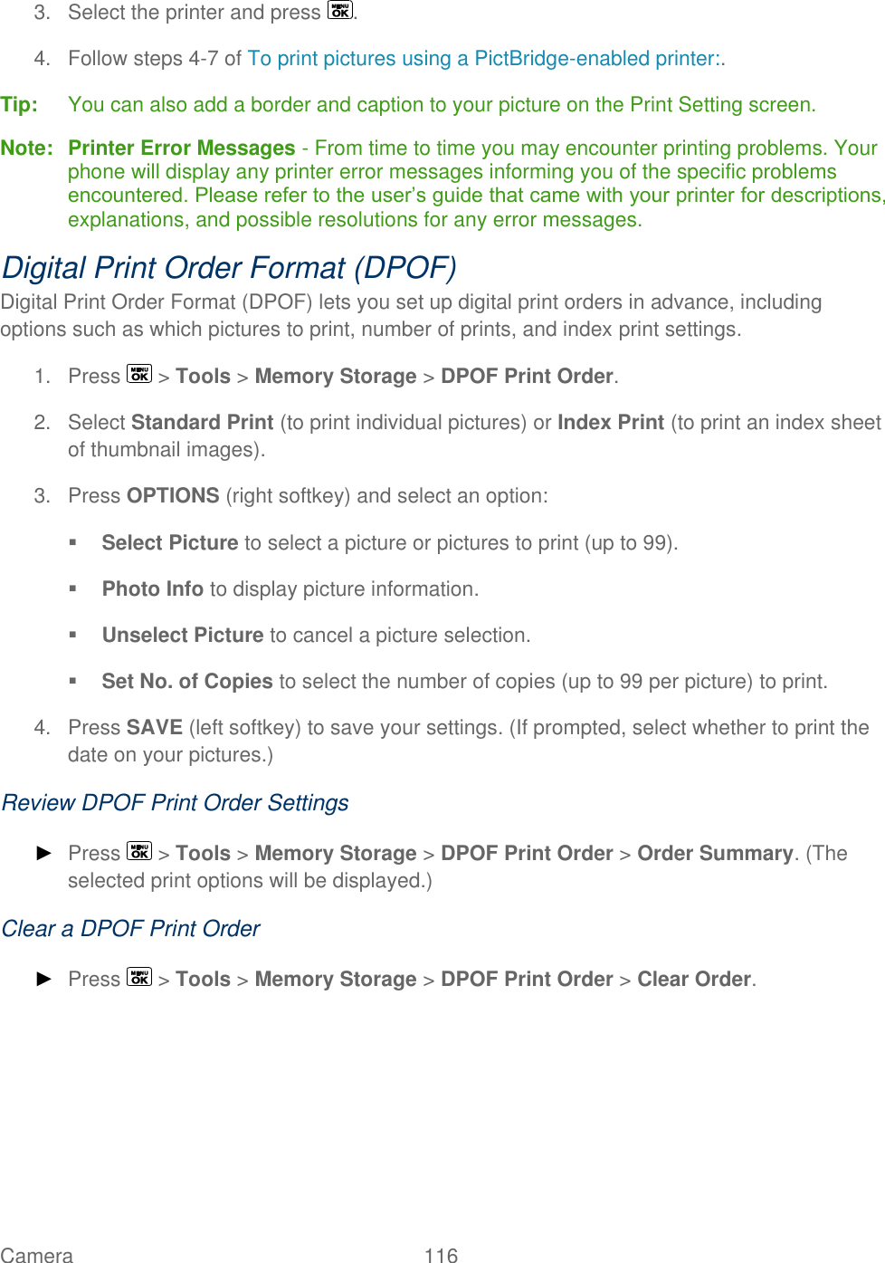  Camera   116   3.  Select the printer and press  . 4.  Follow steps 4-7 of To print pictures using a PictBridge-enabled printer:. Tip:   You can also add a border and caption to your picture on the Print Setting screen. Note:  Printer Error Messages - From time to time you may encounter printing problems. Your phone will display any printer error messages informing you of the specific problems encountered. Please refer to the user’s guide that came with your printer for descriptions, explanations, and possible resolutions for any error messages. Digital Print Order Format (DPOF)  Digital Print Order Format (DPOF) lets you set up digital print orders in advance, including options such as which pictures to print, number of prints, and index print settings. 1.  Press   &gt; Tools &gt; Memory Storage &gt; DPOF Print Order. 2.  Select Standard Print (to print individual pictures) or Index Print (to print an index sheet of thumbnail images). 3.  Press OPTIONS (right softkey) and select an option:  Select Picture to select a picture or pictures to print (up to 99).  Photo Info to display picture information.  Unselect Picture to cancel a picture selection.  Set No. of Copies to select the number of copies (up to 99 per picture) to print. 4.  Press SAVE (left softkey) to save your settings. (If prompted, select whether to print the date on your pictures.) Review DPOF Print Order Settings ► Press   &gt; Tools &gt; Memory Storage &gt; DPOF Print Order &gt; Order Summary. (The selected print options will be displayed.) Clear a DPOF Print Order ► Press   &gt; Tools &gt; Memory Storage &gt; DPOF Print Order &gt; Clear Order.    