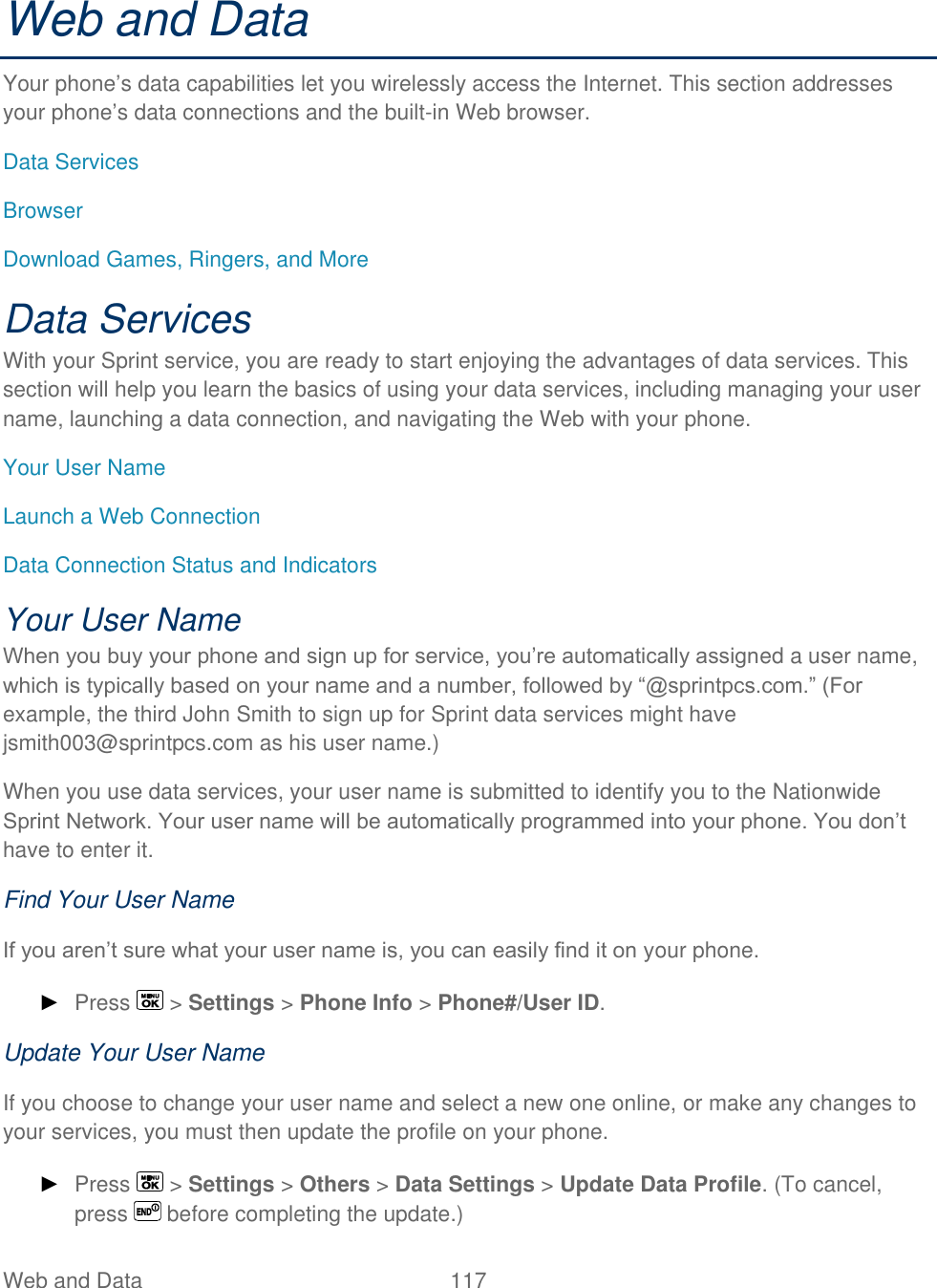  Web and Data   117   Web and Data Your phone’s data capabilities let you wirelessly access the Internet. This section addresses your phone’s data connections and the built-in Web browser. Data Services Browser Download Games, Ringers, and More Data Services With your Sprint service, you are ready to start enjoying the advantages of data services. This section will help you learn the basics of using your data services, including managing your user name, launching a data connection, and navigating the Web with your phone. Your User Name Launch a Web Connection Data Connection Status and Indicators Your User Name When you buy your phone and sign up for service, you’re automatically assigned a user name, which is typically based on your name and a number, followed by ―@sprintpcs.com.‖ (For example, the third John Smith to sign up for Sprint data services might have jsmith003@sprintpcs.com as his user name.) When you use data services, your user name is submitted to identify you to the Nationwide Sprint Network. Your user name will be automatically programmed into your phone. You don’t have to enter it. Find Your User Name If you aren’t sure what your user name is, you can easily find it on your phone. ► Press   &gt; Settings &gt; Phone Info &gt; Phone#/User ID. Update Your User Name If you choose to change your user name and select a new one online, or make any changes to your services, you must then update the profile on your phone. ► Press   &gt; Settings &gt; Others &gt; Data Settings &gt; Update Data Profile. (To cancel, press   before completing the update.) 