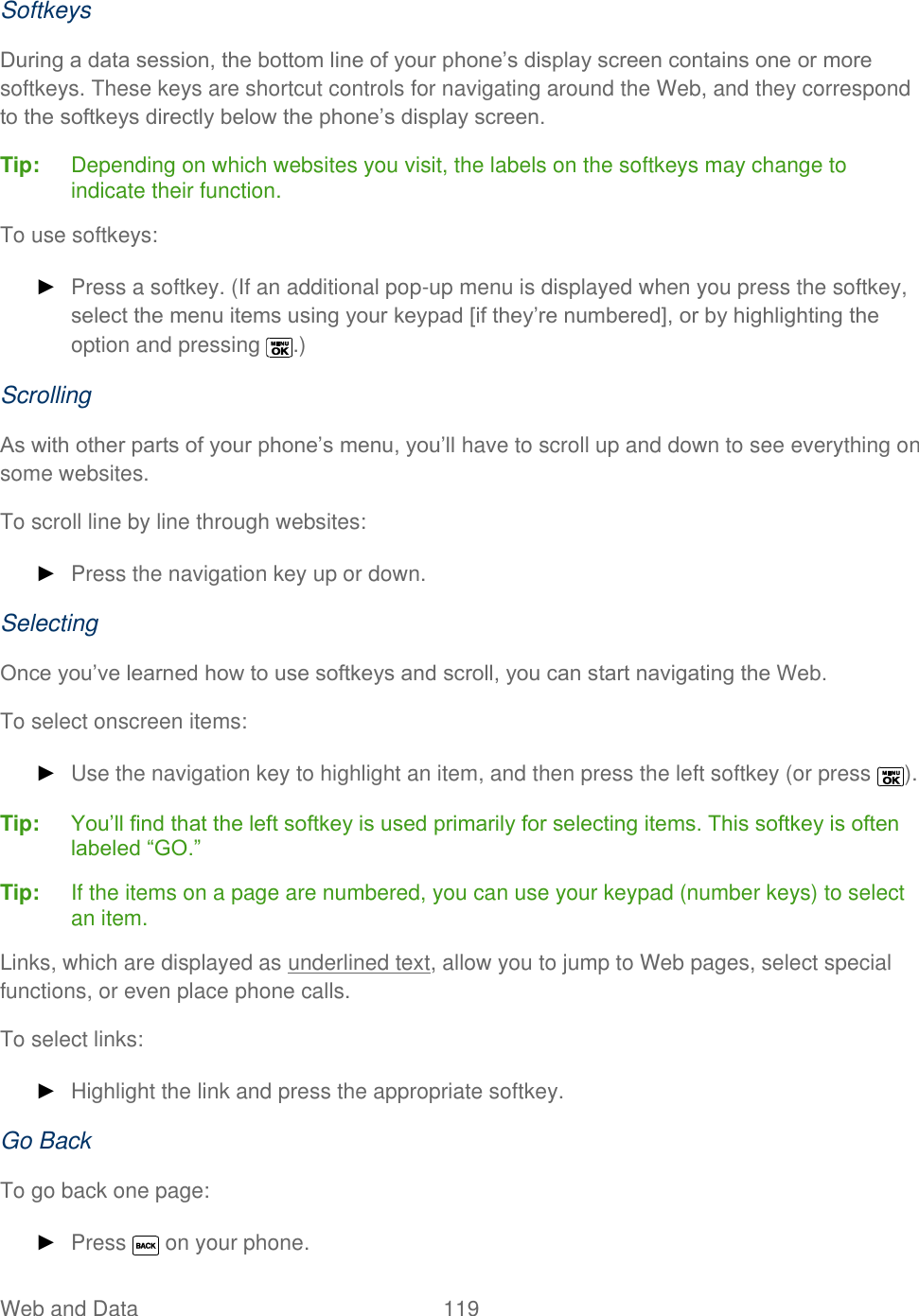  Web and Data   119   Softkeys During a data session, the bottom line of your phone’s display screen contains one or more softkeys. These keys are shortcut controls for navigating around the Web, and they correspond to the softkeys directly below the phone’s display screen. Tip:   Depending on which websites you visit, the labels on the softkeys may change to indicate their function. To use softkeys: ► Press a softkey. (If an additional pop-up menu is displayed when you press the softkey, select the menu items using your keypad [if they’re numbered], or by highlighting the option and pressing  .) Scrolling As with other parts of your phone’s menu, you’ll have to scroll up and down to see everything on some websites. To scroll line by line through websites: ► Press the navigation key up or down. Selecting Once you’ve learned how to use softkeys and scroll, you can start navigating the Web. To select onscreen items: ► Use the navigation key to highlight an item, and then press the left softkey (or press  ). Tip:   You’ll find that the left softkey is used primarily for selecting items. This softkey is often labeled ―GO.‖ Tip:  If the items on a page are numbered, you can use your keypad (number keys) to select an item. Links, which are displayed as underlined text, allow you to jump to Web pages, select special functions, or even place phone calls.  To select links: ► Highlight the link and press the appropriate softkey.  Go Back To go back one page: ► Press   on your phone.  