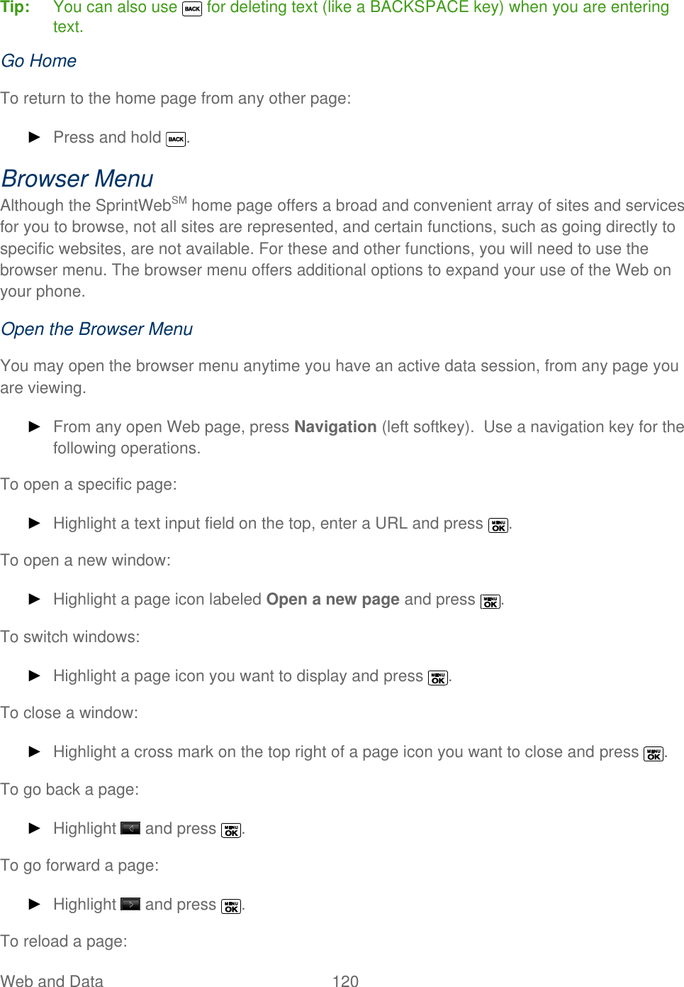  Web and Data   120   Tip:  You can also use   for deleting text (like a BACKSPACE key) when you are entering text. Go Home To return to the home page from any other page: ► Press and hold  . Browser Menu Although the SprintWebSM home page offers a broad and convenient array of sites and services for you to browse, not all sites are represented, and certain functions, such as going directly to specific websites, are not available. For these and other functions, you will need to use the browser menu. The browser menu offers additional options to expand your use of the Web on your phone. Open the Browser Menu You may open the browser menu anytime you have an active data session, from any page you are viewing. ► From any open Web page, press Navigation (left softkey).  Use a navigation key for the following operations. To open a specific page: ► Highlight a text input field on the top, enter a URL and press  . To open a new window: ► Highlight a page icon labeled Open a new page and press  . To switch windows: ► Highlight a page icon you want to display and press  . To close a window: ► Highlight a cross mark on the top right of a page icon you want to close and press  . To go back a page: ► Highlight   and press  . To go forward a page: ► Highlight   and press  . To reload a page: 