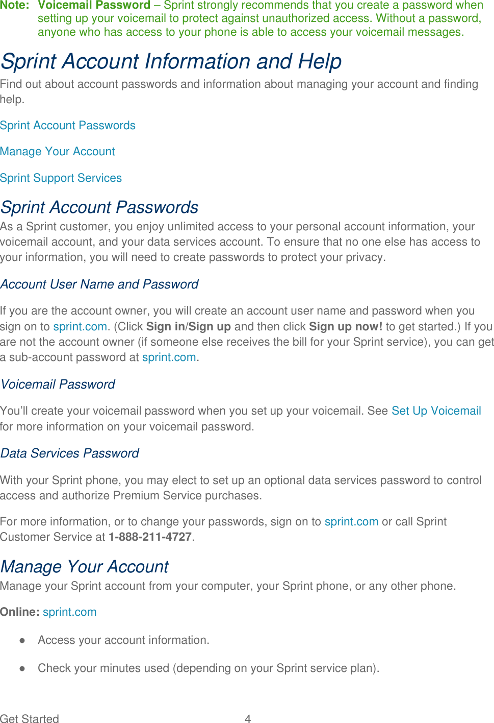 Get Started  4 Note:  Voicemail Password – Sprint strongly recommends that you create a password when setting up your voicemail to protect against unauthorized access. Without a password, anyone who has access to your phone is able to access your voicemail messages. Sprint Account Information and Help Find out about account passwords and information about managing your account and finding help. Sprint Account Passwords Manage Your Account Sprint Support Services Sprint Account Passwords As a Sprint customer, you enjoy unlimited access to your personal account information, your voicemail account, and your data services account. To ensure that no one else has access to your information, you will need to create passwords to protect your privacy. Account User Name and Password If you are the account owner, you will create an account user name and password when you sign on to sprint.com. (Click Sign in/Sign up and then click Sign up now! to get started.) If you are not the account owner (if someone else receives the bill for your Sprint service), you can get a sub-account password at sprint.com. Voicemail Password You’ll create your voicemail password when you set up your voicemail. See Set Up Voicemail for more information on your voicemail password. Data Services Password With your Sprint phone, you may elect to set up an optional data services password to control access and authorize Premium Service purchases. For more information, or to change your passwords, sign on to sprint.com or call Sprint Customer Service at 1-888-211-4727. Manage Your Account Manage your Sprint account from your computer, your Sprint phone, or any other phone. Online: sprint.com ●  Access your account information. ●  Check your minutes used (depending on your Sprint service plan). 