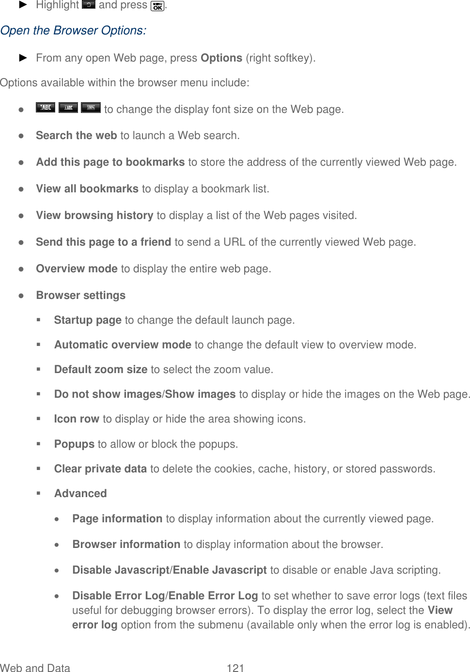  Web and Data   121   ► Highlight   and press  . Open the Browser Options: ► From any open Web page, press Options (right softkey). Options available within the browser menu include: ●       to change the display font size on the Web page. ● Search the web to launch a Web search. ● Add this page to bookmarks to store the address of the currently viewed Web page. ● View all bookmarks to display a bookmark list. ● View browsing history to display a list of the Web pages visited. ● Send this page to a friend to send a URL of the currently viewed Web page. ● Overview mode to display the entire web page. ● Browser settings  Startup page to change the default launch page.  Automatic overview mode to change the default view to overview mode.  Default zoom size to select the zoom value.  Do not show images/Show images to display or hide the images on the Web page.  Icon row to display or hide the area showing icons.  Popups to allow or block the popups.   Clear private data to delete the cookies, cache, history, or stored passwords.  Advanced  Page information to display information about the currently viewed page.  Browser information to display information about the browser.  Disable Javascript/Enable Javascript to disable or enable Java scripting.  Disable Error Log/Enable Error Log to set whether to save error logs (text files useful for debugging browser errors). To display the error log, select the View error log option from the submenu (available only when the error log is enabled). 