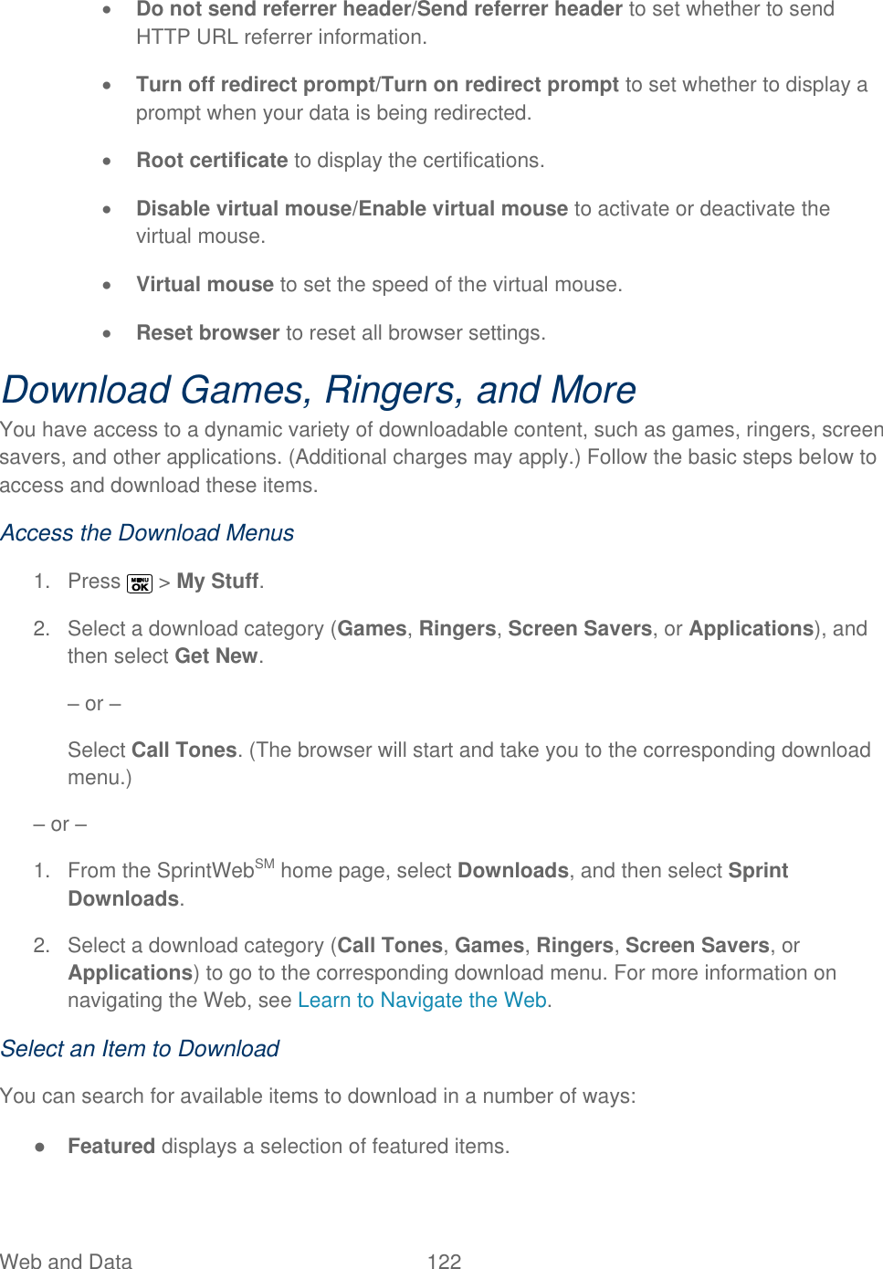  Web and Data   122    Do not send referrer header/Send referrer header to set whether to send HTTP URL referrer information.  Turn off redirect prompt/Turn on redirect prompt to set whether to display a prompt when your data is being redirected.  Root certificate to display the certifications.  Disable virtual mouse/Enable virtual mouse to activate or deactivate the virtual mouse.  Virtual mouse to set the speed of the virtual mouse.  Reset browser to reset all browser settings. Download Games, Ringers, and More You have access to a dynamic variety of downloadable content, such as games, ringers, screen savers, and other applications. (Additional charges may apply.) Follow the basic steps below to access and download these items. Access the Download Menus 1.  Press   &gt; My Stuff. 2.  Select a download category (Games, Ringers, Screen Savers, or Applications), and then select Get New.  – or – Select Call Tones. (The browser will start and take you to the corresponding download menu.) – or – 1.  From the SprintWebSM home page, select Downloads, and then select Sprint Downloads. 2.  Select a download category (Call Tones, Games, Ringers, Screen Savers, or Applications) to go to the corresponding download menu. For more information on navigating the Web, see Learn to Navigate the Web. Select an Item to Download You can search for available items to download in a number of ways: ● Featured displays a selection of featured items. 