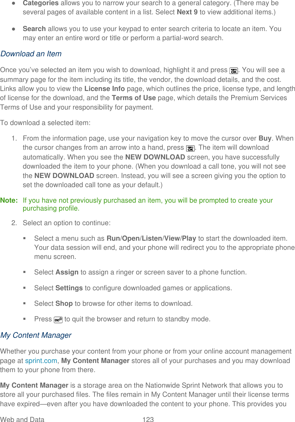  Web and Data   123   ● Categories allows you to narrow your search to a general category. (There may be several pages of available content in a list. Select Next 9 to view additional items.) ● Search allows you to use your keypad to enter search criteria to locate an item. You may enter an entire word or title or perform a partial-word search. Download an Item Once you’ve selected an item you wish to download, highlight it and press  . You will see a summary page for the item including its title, the vendor, the download details, and the cost. Links allow you to view the License Info page, which outlines the price, license type, and length of license for the download, and the Terms of Use page, which details the Premium Services Terms of Use and your responsibility for payment.  To download a selected item: 1.  From the information page, use your navigation key to move the cursor over Buy. When the cursor changes from an arrow into a hand, press  . The item will download automatically. When you see the NEW DOWNLOAD screen, you have successfully downloaded the item to your phone. (When you download a call tone, you will not see the NEW DOWNLOAD screen. Instead, you will see a screen giving you the option to set the downloaded call tone as your default.) Note:  If you have not previously purchased an item, you will be prompted to create your purchasing profile. 2.  Select an option to continue:   Select a menu such as Run/Open/Listen/View/Play to start the downloaded item. Your data session will end, and your phone will redirect you to the appropriate phone menu screen.   Select Assign to assign a ringer or screen saver to a phone function.   Select Settings to configure downloaded games or applications.   Select Shop to browse for other items to download.   Press   to quit the browser and return to standby mode.  My Content Manager Whether you purchase your content from your phone or from your online account management page at sprint.com, My Content Manager stores all of your purchases and you may download them to your phone from there.  My Content Manager is a storage area on the Nationwide Sprint Network that allows you to store all your purchased files. The files remain in My Content Manager until their license terms have expired—even after you have downloaded the content to your phone. This provides you 