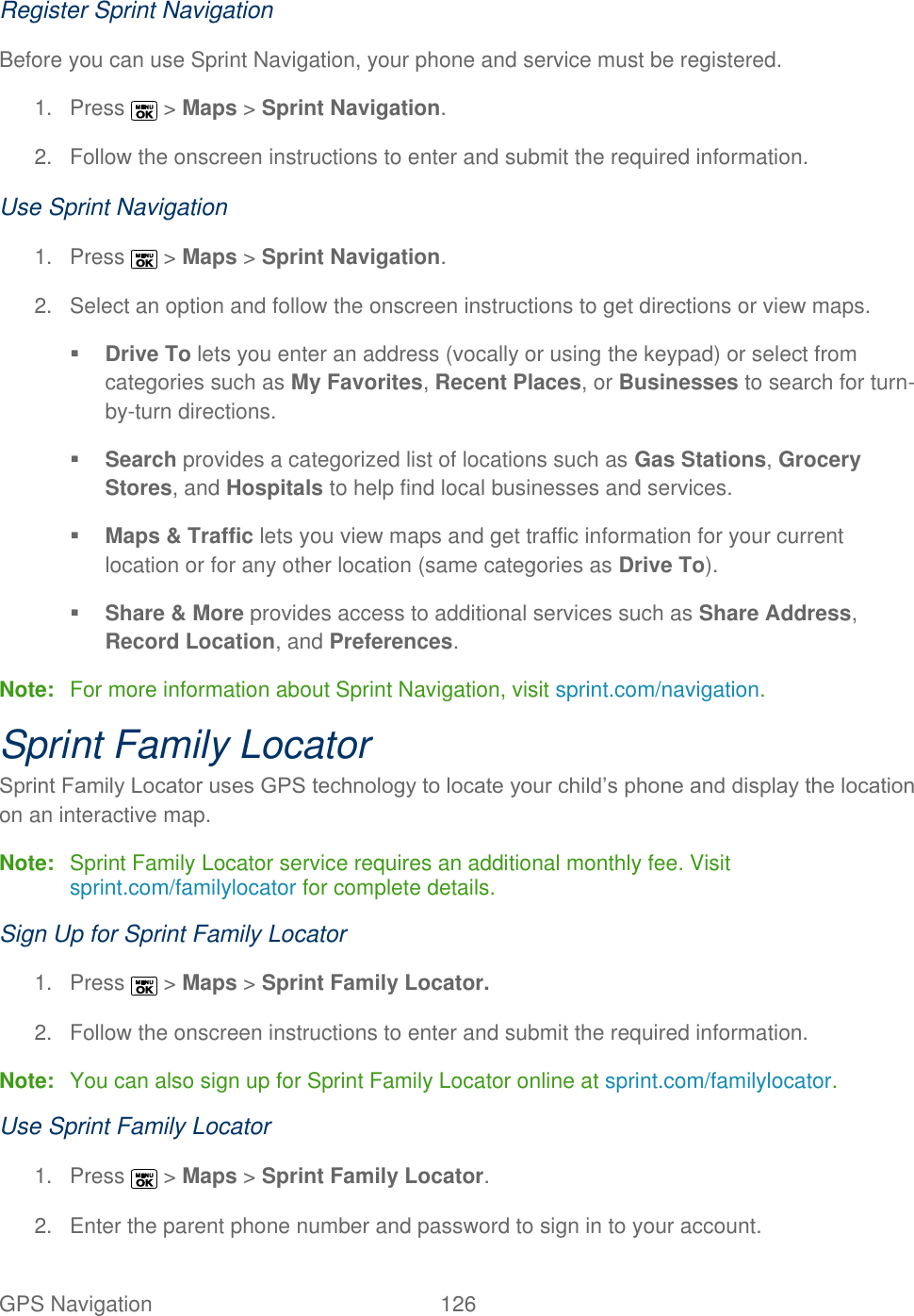  GPS Navigation   126   Register Sprint Navigation Before you can use Sprint Navigation, your phone and service must be registered. 1.  Press   &gt; Maps &gt; Sprint Navigation.  2.  Follow the onscreen instructions to enter and submit the required information. Use Sprint Navigation 1.  Press   &gt; Maps &gt; Sprint Navigation.  2.  Select an option and follow the onscreen instructions to get directions or view maps.  Drive To lets you enter an address (vocally or using the keypad) or select from categories such as My Favorites, Recent Places, or Businesses to search for turn-by-turn directions.  Search provides a categorized list of locations such as Gas Stations, Grocery Stores, and Hospitals to help find local businesses and services.  Maps &amp; Traffic lets you view maps and get traffic information for your current location or for any other location (same categories as Drive To).  Share &amp; More provides access to additional services such as Share Address, Record Location, and Preferences. Note:  For more information about Sprint Navigation, visit sprint.com/navigation. Sprint Family Locator Sprint Family Locator uses GPS technology to locate your child’s phone and display the location on an interactive map.  Note:  Sprint Family Locator service requires an additional monthly fee. Visit sprint.com/familylocator for complete details. Sign Up for Sprint Family Locator 1.  Press   &gt; Maps &gt; Sprint Family Locator.  2.  Follow the onscreen instructions to enter and submit the required information. Note:  You can also sign up for Sprint Family Locator online at sprint.com/familylocator. Use Sprint Family Locator 1.  Press   &gt; Maps &gt; Sprint Family Locator.  2.  Enter the parent phone number and password to sign in to your account. 