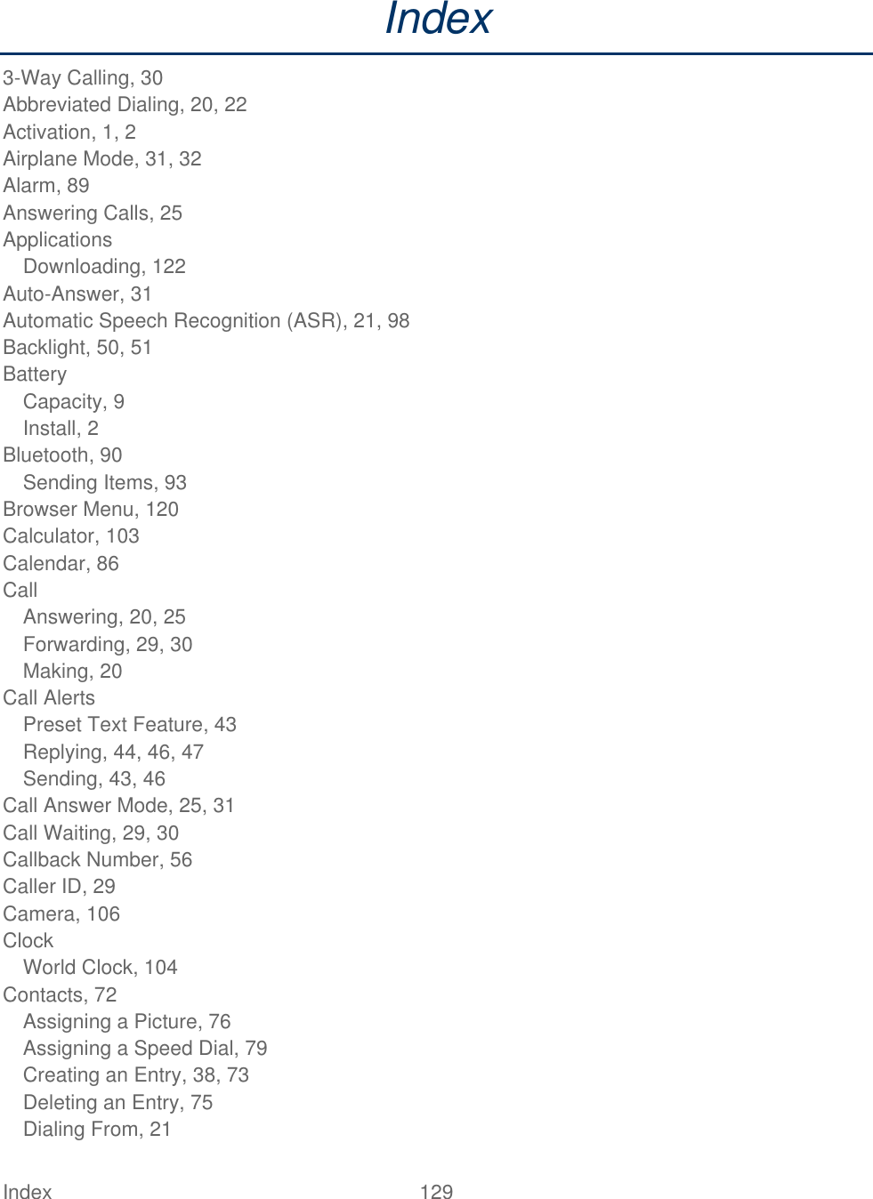  Index  129   Index 3-Way Calling, 30 Abbreviated Dialing, 20, 22 Activation, 1, 2 Airplane Mode, 31, 32 Alarm, 89 Answering Calls, 25 Applications Downloading, 122 Auto-Answer, 31 Automatic Speech Recognition (ASR), 21, 98 Backlight, 50, 51 Battery Capacity, 9 Install, 2 Bluetooth, 90 Sending Items, 93 Browser Menu, 120 Calculator, 103 Calendar, 86 Call Answering, 20, 25 Forwarding, 29, 30 Making, 20 Call Alerts Preset Text Feature, 43 Replying, 44, 46, 47 Sending, 43, 46 Call Answer Mode, 25, 31 Call Waiting, 29, 30 Callback Number, 56 Caller ID, 29 Camera, 106 Clock World Clock, 104 Contacts, 72 Assigning a Picture, 76 Assigning a Speed Dial, 79 Creating an Entry, 38, 73 Deleting an Entry, 75 Dialing From, 21 