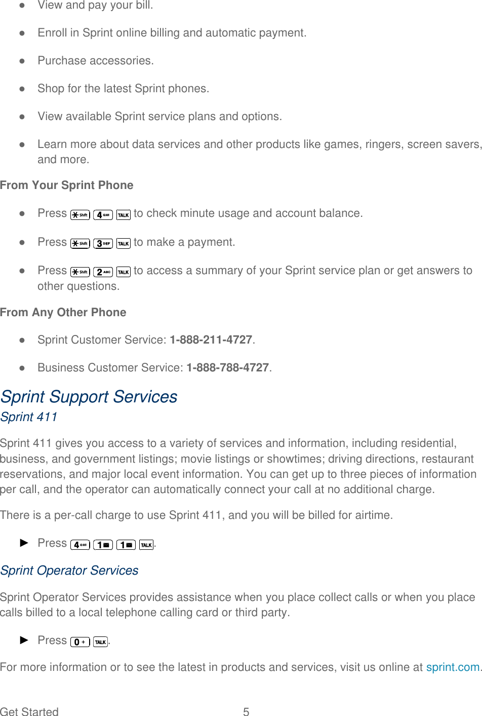 Get Started  5 ●  View and pay your bill. ●  Enroll in Sprint online billing and automatic payment. ●  Purchase accessories. ●  Shop for the latest Sprint phones. ●  View available Sprint service plans and options. ●  Learn more about data services and other products like games, ringers, screen savers, and more. From Your Sprint Phone ●  Press       to check minute usage and account balance. ●  Press       to make a payment. ●  Press       to access a summary of your Sprint service plan or get answers to other questions. From Any Other Phone ●  Sprint Customer Service: 1-888-211-4727. ●  Business Customer Service: 1-888-788-4727. Sprint Support Services Sprint 411 Sprint 411 gives you access to a variety of services and information, including residential, business, and government listings; movie listings or showtimes; driving directions, restaurant reservations, and major local event information. You can get up to three pieces of information per call, and the operator can automatically connect your call at no additional charge. There is a per-call charge to use Sprint 411, and you will be billed for airtime. ► Press        . Sprint Operator Services Sprint Operator Services provides assistance when you place collect calls or when you place calls billed to a local telephone calling card or third party. ► Press    . For more information or to see the latest in products and services, visit us online at sprint.com. 